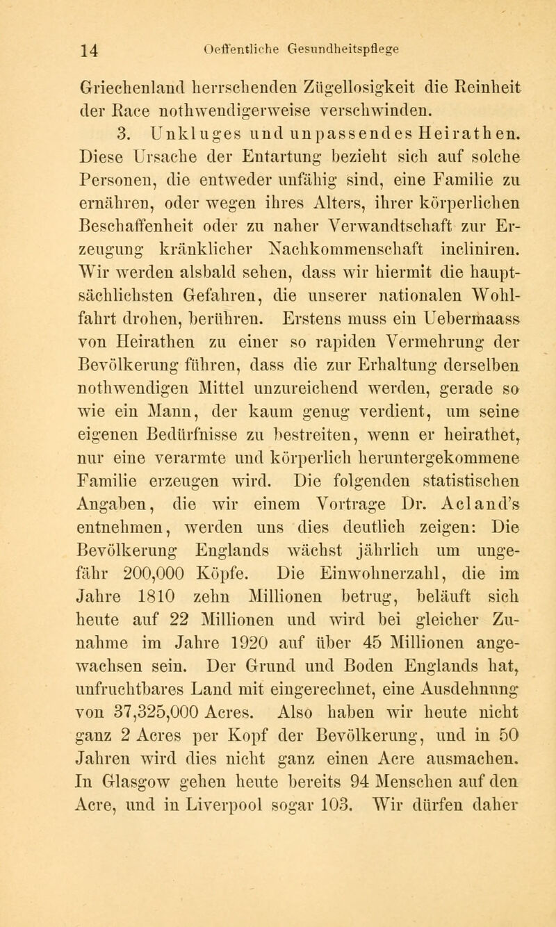 Griechenland Herrschenden Zügellosigkeit die Reinheit der Race notwendigerweise verschwinden. 3. Unkluges und unpassendes Heirathen. Diese Ursache der Entartung bezieht sich auf solche Personen, die entweder unfähig sind, eine Familie zu ernähren, oder wegen ihres Alters, ihrer körperlichen Beschaffenheit oder zu naher Verwandtschaft zur Er- zeugung kränklicher Nachkommenschaft incliniren. Wir werden alsbald sehen, dass wir hiermit die haupt- sächlichsten Gefahren, die unserer nationalen Wohl- fahrt drohen, berühren. Erstens muss ein Uebermaass von Heirathen zu einer so rapiden Vermehrung der Bevölkerung führen, dass die zur Erhaltung derselben notwendigen Mittel unzureichend werden, gerade so wie ein Mann, der kaum genug verdient, um seine eigenen Bedürfnisse zu bestreiten, wenn er heirathet, nur eine verarmte und körperlich heruntergekommene Familie erzeugen wird. Die folgenden statistischen Angaben, die wir einem Vortrage Dr. Acland's entnehmen, werden uns dies deutlich zeigen: Die Bevölkerung Englands wächst jährlich um unge- fähr 200,000 Köpfe. Die Einwohnerzahl, die im Jahre 1810 zehn Millionen betrug, beläuft sich heute auf 22 Millionen und wird bei gleicher Zu- nahme im Jahre 1920 auf über 45 Millionen ange- wachsen sein. Der Grund und Boden Englands hat, unfruchtbares Land mit eingerechnet, eine Ausdehnnng von 37,325,000 Acres. Also haben wir heute nicht ganz 2 Acres per Kopf der Bevölkerung, und in 50 Jahren wird dies nicht ganz einen Acre ausmachen. In Glasgow gehen heute bereits 94 Menschen auf den Acre, und in Liverpool sogar 103. Wir dürfen daher