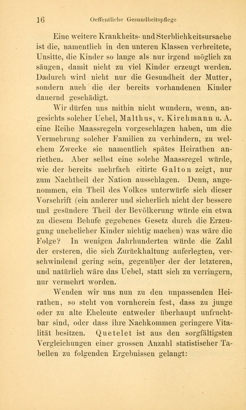 Eine weitere Krankheits- und Sterblichkeitsursache ist die, namentlich in den unteren Klassen verbreitete, Unsitte, die Kinder so lange als nur irgend möglich zu säugen, damit nicht zu viel Kinder erzeugt werden. Dadurch wird nicht nur die Gesundheit der Mutter, sondern auch die der bereits vorhandenen Kinder dauernd geschädigt. Wir dürfen uns mithin nicht wundern, wenn, an- gesichts solcher Uebel, Malthus, v. Kirchmann u. A. eine Reihe Maassregeln vorgeschlagen haben, um die Vermehrung solcher Familien zu verhindern, zu wel- chem Zwecke sie namentlich spätes Heirathen an- riethen. Aber selbst eine solche Maassregel würde, wie der bereits mehrfach citirte Galton zeigt, nur zum Nachtheil der Nation ausschlagen. Denn, ange- nommen, ein Theil des Volkes unterwürfe sich dieser Vorschrift (ein anderer und sicherlich nicht der bessere und gesündere Theil der Bevölkerung würde ein etwa zu diesem Behufe gegebenes Gesetz durch die Erzeu- gung unehelicher Kinder nichtig machen) was wäre die Folge? In wenigen Jahrhunderten würde die Zahl der ersteren, die sich Zurückhaltung auferlegten, ver- schwindend gering sein, gegenüber der der letzteren, und natürlich wäre das Uebel, statt sich zu verringern, nur vermehrt worden. Wenden wir uns nun zu den unpassenden Hei- rathen, so steht von vornherein fest, dass zu junge oder zu alte Eheleute entweder überhaupt unfrucht- bar sind, oder dass ihre Nachkommen geringere Vita- lität besitzen. Quetelet ist aus den sorgfältigsten Vergleichungen einer grossen Anzahl statistischer Ta- bellen zu folgenden Ergebnissen gelangt: