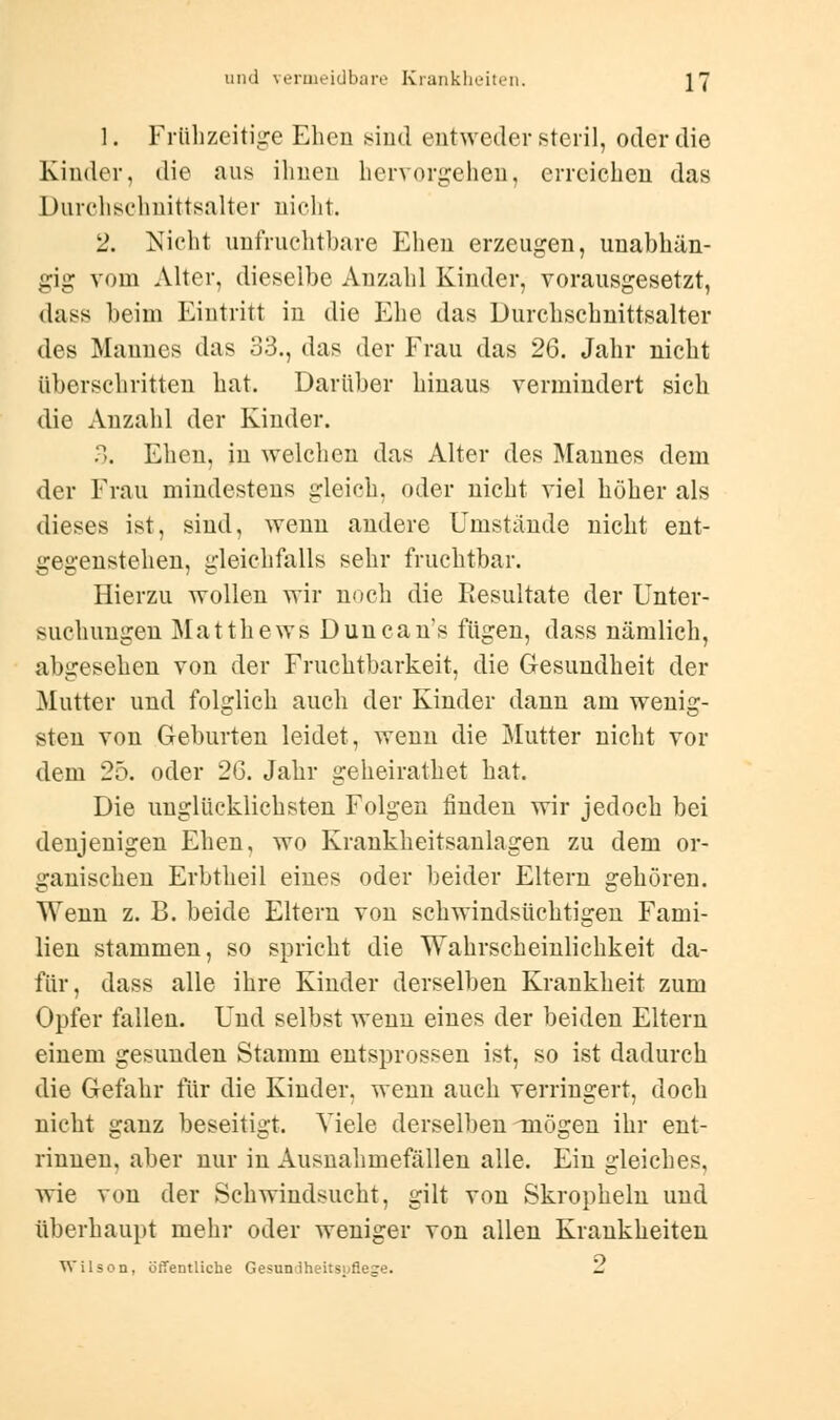 1. Frühzeitige Ehen sind entweder steril, oder die Kinder, die aus ihnen hervorgehen, erreichen das Durchschnittsalter nicht. 2. Nicht unfruchtbare Ehen erzeugen, unabhän- gig vom Alter, dieselbe Anzahl Kinder, vorausgesetzt, dass beim Eintritt in die Ehe das Durchschnittsalter des Mannes das 33., das der Frau das 26. Jahr nicht überschritten hat. Darüber hinaus vermindert sich die Anzahl der Kinder. 3. Ehen, in welchen das Alter des Mannes dem der Frau mindestens gleich, oder nicht viel höher als dieses ist, sind, wenn andere Umstände nicht ent- gegenstehen, gleichfalls sehr fruchtbar. Hierzu wollen wir noch die Resultate der Unter- suchungen Matthews Duncan's fügen, dass nämlich, abgesehen von der Fruchtbarkeit, die Gesundheit der Mutter und folglich auch der Kinder dann am wenig- sten von Geburten leidet, wenn die Mutter nicht vor dem 25. oder 26. Jahr geheirathet hat. Die unglücklichsten Folgen finden wir jedoch bei denjenigen Ehen, wo Krankheitsanlagen zu dem or- ganischen Erbtheil eines oder beider Eltern gehören. Wenn z. B. beide Eltern von schwindsüchtigen Fami- lien stammen, so spricht die Wahrscheinlichkeit da- für, dass alle ihre Kinder derselben Krankheit zum Opfer fallen. Und selbst wenn eines der beiden Eltern einem gesunden Stamm entsprossen ist, so ist dadurch die Gefahr für die Kinder, wenn auch verringert, doch nicht ganz beseitigt. Viele derselben mögen ihr ent- rinnen, aber nur in Ausnahmefällen alle. Ein gleiches, wie von der Schwindsucht, gilt von Skropkeln und überhaupt mehr oder weniger von allen Krankheiten Wilson, öffentliche Gesuniheitsuflege. L