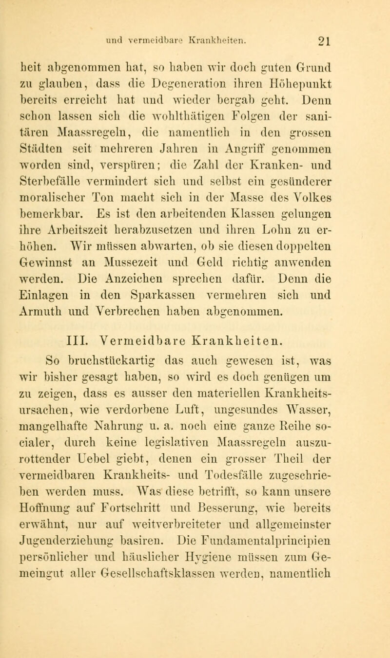 heit abgenommen hat, so haben wir doch guten Grund zu glauben, dass die Degeneration ihren Höhepunkt bereits erreicht hat und wieder bergab geht. Denn schon lassen sich die wohlthätigen Folgen der sani- tären Maassregeln, die namentlich in den grossen Städten seit mehreren Jahren in Angriff genommen worden sind, verspüren; die Zahl der Kranken- und Sterbefälle vermindert sich und selbst ein gesünderer moralischer Ton macht sich in der Masse des Volkes bemerkbar. Es ist den arbeitenden Klassen gelungen ihre Arbeitszeit herabzusetzen und ihren Lohn zu er- höhen. Wir müssen abwarten, ob sie diesen doppelten Gewinnst an Mussezeit und Geld richtig anwenden werden. Die Anzeichen sprechen dafür. Denn die Einlagen in den Sparkassen vermehren sich und Armuth und Verbrechen haben abgenommen. III. Vermeidbare Krankheiten. So bruchstückartig das auch gewesen ist, was wir bisher gesagt haben, so wird es doch genügen um zu zeigen, dass es ausser den materiellen Krankheits- ursachen, wie verdorbene Luft, ungesundes Wasser, mangelhafte Nahrung u. a. noch eine ganze Reihe so- cialer, durch keine legislativen Maassregeln auszu- rottender Uebel giebt, denen ein grosser Theil der vermeidbaren Krankheits- und Todesfälle zugeschrie- ben werden muss. Was diese betrifft, so kann unsere Hoffnung auf Fortschritt und Besserung, wie bereits erwähnt, nur auf weitverbreiteter und allgemeinster Jugenderziehung basiren. Die Fundamentalprincipien persönlicher und häuslicher Hygiene müssen zum Ge- meingut aller Gesellschaftsklassen werden, namentlich