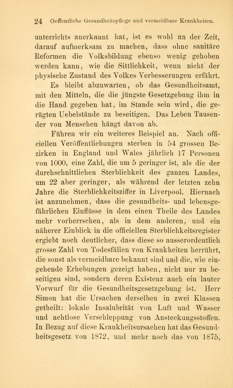 Unterrichts anerkannt bat, ist es wohl an der Zeit, darauf aufmerksam zu machen, dass ohne sanitäre Reformen die Volksbildung' ebenso wenig gehoben werden kann, wie die Sittlichkeit, wenn nicht der physische Zustand des Volkes Verbesserungen erfährt. Es bleibt abzuwarten, ob das Gesundheitsamt, mit den Mitteln, die die jüngste Gesetzgebung ihm in die Hand gegeben hat, im Stande sein wird, die ge- rügten Uebelstände zu beseitigen. Das Leben Tausen- der von Menschen hängt davon ab. Führen wir ein weiteres Beispiel an. Nach offl- ciellen Veröffentlichungen sterben in 54 grossen Be- zirken in England und Wales jährlich 17 Personen von 1000, eine Zahl, die um 5 geringer ist, als die der durchschnittlichen Sterblichkeit des ganzen Landes, um 22 aber geringer, als während der letzten zehn Jahre die Sterblichkeitsziffer in Liverpool. Hiernach ist anzunehmen, dass die gesundheits- und lebensge- fährlichen Einflüsse in dem einen Theile des Landes mehr vorherrschen, als in dem anderen, und ein näherer Einblick in die offiziellen Sterblichkeitsregister ergiebt noch deutlicher, dass diese so ausserordentlich grosse Zahl von Todesfällen von Krankheiten herrührt, die sonst als vermeidbare bekannt sind und die, wie ein- gehende Erhebungen gezeigt haben, nicht nur zu be- seitigen sind, sondern deren Existenz auch ein lauter Vorwurf für die Gesundheitsgesetzgebung ist. Herr Simon hat die Ursachen derselben in zwei Klassen getheilt: lokale Insalubrität von Luft uud Wasser und achtlose Verschleppung von AnsteckungsstoÖen. In Bezug auf diese Krankheitsursachen hat das Gesund- heitsgesetz von 1872, uud mehr noch das von 1875,