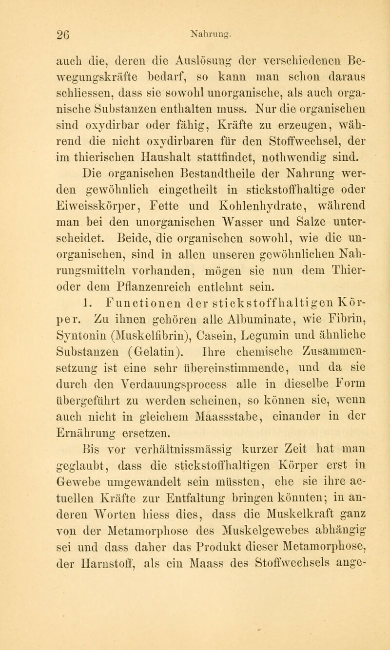 auch die, deren die Auslösung der verschiedenen Be- wegungskräfte bedarf, so kann man schon daraus schliessen, dass sie sowohl unorganische, als auch orga- nische Substanzen enthalten muss. Nur die organischen sind oxydirbar oder fähig, Kräfte zu erzeugen, wäh- rend die nicht oxydirbaren für den Stoffwechsel, der im thierischen Haushalt stattfindet, nothwendig sind. Die organischen Bestandtheile der Nahrung wer- den gewöhnlich eingetheilt in stickstoffhaltige oder Eiweisskörper, Fette und Kohlenhydrate, während man bei den unorganischen Wasser und Salze unter- scheidet. Beide, die organischen sowohl, wie die un- organischen, sind in allen unseren gewöhnlichen Nah- rungsmitteln vorhanden, mögen sie nun dem Thier- oder dem Pflanzenreich entlehnt sein. 1. Functionen der stickstoffhaltigen Kör- per. Zu ihnen gehören alle Albummate, wie Fibrin, Syntonin (Muskelfibrin), Casein, Legumin und ähnliche Substanzen (Gelatin). Ihre chemische Zusammen- setzung ist eine sehr tibereinstimmende, und da sie durch den Verdauungsprocess alle in dieselbe Form übergeführt zu werden scheinen, so können sie, wenn auch nicht in gleichem Maassstabe, einander in der Ernährung ersetzen. Bis vor verhältnissmässig kurzer Zeit hat man geglaubt, dass die stickstoffhaltigen Körper erst in Gewebe umgewandelt sein müssten, ehe sie ihre ac- tuellen Kräfte zur Entfaltung bringen könnten; in an- deren Worten hiess dies, dass die Muskelkraft ganz von der Metamorphose des Muskelgewebes abhängig sei und dass daher das Produkt dieser Metamorphose, der Harnstoff, als ein Maass des Stoffwechsels ange-