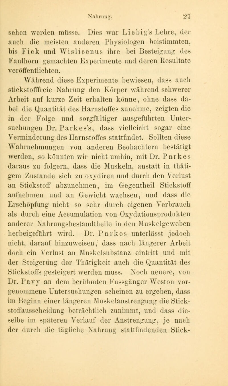 sehen werden müsse. Dies war Liebig's Lehre, der auch die meisten anderen Physiologen beistimmten, bis Fick und Wislicenus ihre bei Besteigung des Faulhorn gemachten Experimente und deren Resultate veröffentlichten. Während diese Experimente bewiesen, dass auch stickstofffreie Nahrung den Körper während schwerer Arbeit auf kurze Zeit erhalten könne, ohne dass da- bei die Quantität des Harnstoffes zunehme, zeigten die in der Folge und sorgfältiger ausgeführten Unter- suchungen Dr. Parkes's, dass vielleicht sogar eine Verminderung des Harnstoffes stattfindet. Sollten diese Wahrnehmungen von anderen Beobachtern bestätigt werden, so könnten wir nicht umhin, mit Dr. Parkes daraus zu folgern, dass die Muskeln, anstatt in thäti- gem Zustande sich zu oxydiren und durch den Verlust an Stickstoff abzunehmen, im Gegentheil Stickstoff aufnehmen und an Gewicht wachsen, und dass die Erschöpfung nicht so sehr durch eigenen Verbrauch als durch eine Accumulation von Oxydationsprodukten anderer Nahrungsbestandtheile in den Muskelgeweben herbeigeführt wird. Dr. Parkes unterlässt jedoch nicht, darauf hinzuweisen, dass nach längerer Arbeit doch ein Verlust an Muskelsubstanz eintritt und mit der Steigerung der Thätigkeit auch die Quantität des Stickstoffs gesteigert werden muss. Koch neuere, von Dr. Pavy an dem berühmten Fussgänger Weston vor- genommene Untersuchungen scheinen zu ergeben, dass im Beginn einer längeren Muskelanstrengung die Stick- stoffausscheidung beträchtlich zunimmt, und dass die- selbe im späteren Verlauf der Anstrengung, je nach der durch die tätliche Nahrung stattfindenden Stick-