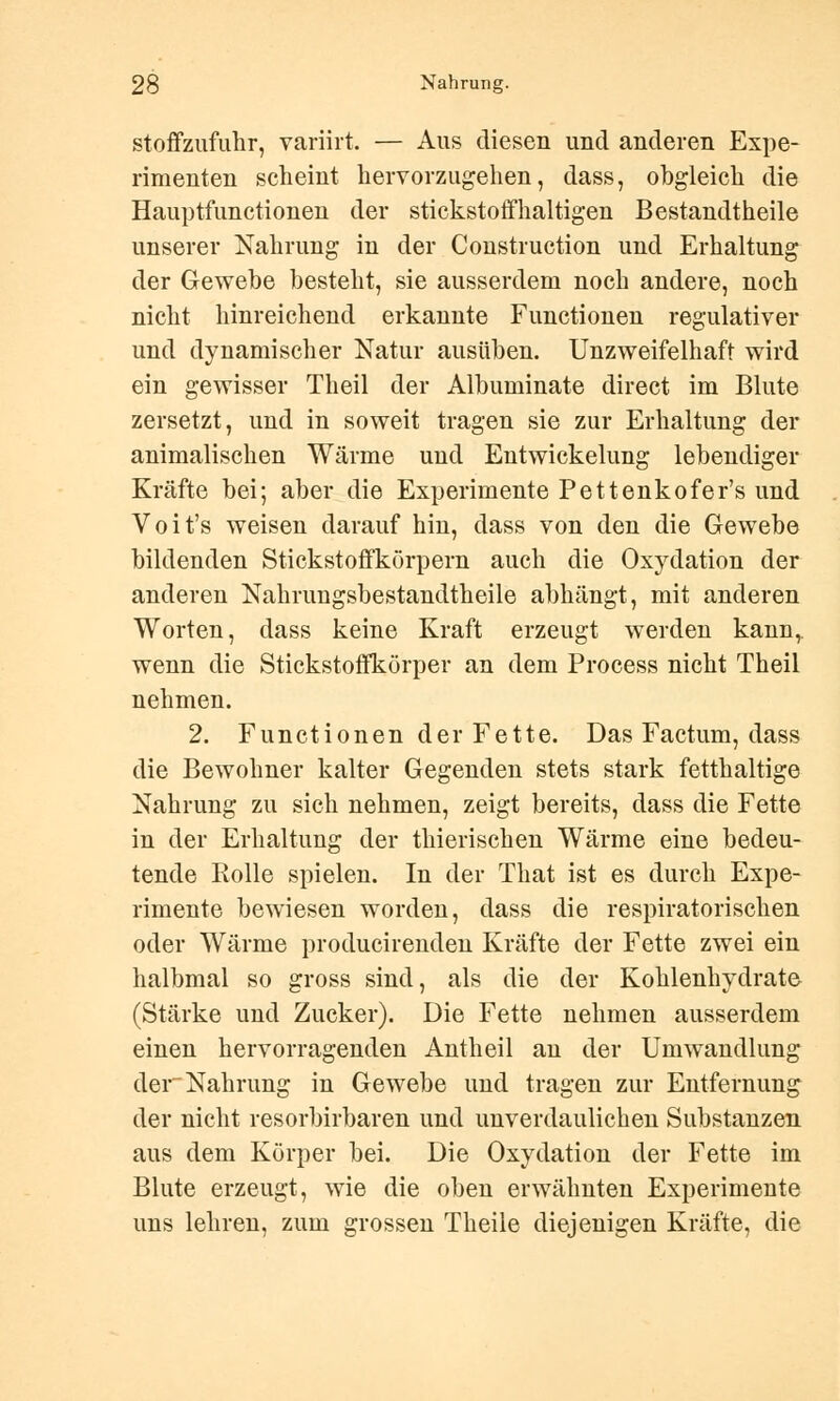 stoffzufuhr, variirt. — Aus diesen und anderen Expe- rimenten scheint hervorzugehen, dass, obgleich die Hauptfunctionen der stickstoffhaltigen Bestandteile unserer Nahrung in der Construction und Erhaltung der Gewebe besteht, sie ausserdem noch andere, noch nicht hinreichend erkannte Functionen regulativer und dynamischer Natur ausüben. Unzweifelhaft wird ein gewisser Theil der Albuminate direct im Blute zersetzt, und in soweit tragen sie zur Erhaltung der animalischen Wärme und Entwicklung lebendiger Kräfte bei; aber die Experimente Pettenkofer's und Voit's weisen darauf hin, dass von den die Gewebe bildenden Stickstoffkörpern auch die Oxydation der anderen Nahrungsbestandtheile abhängt, mit anderen Worten, dass keine Kraft erzeugt werden kann,, wenn die Stickstoffkörper an dem Process nicht Theil nehmen. 2. Functionen der Fette. Das Factum, dass die Bewohner kalter Gegenden stets stark fetthaltige Nahrung zu sich nehmen, zeigt bereits, dass die Fette in der Erhaltung der thierischen Wärme eine bedeu- tende Rolle spielen. In der That ist es durch Expe- rimente bewiesen worden, dass die respiratorischen oder Wärme producirenden Kräfte der Fette zwei ein halbmal so gross sind, als die der Kohlenhydrate (Stärke und Zucker). Die Fette nehmen ausserdem einen hervorragenden Antheil an der Umwandlung der-Nahrung in Gewebe und tragen zur Entfernung der nicht resorbirbaren und unverdaulichen Substanzen aus dem Körper bei. Die Oxydation der Fette im Blute erzeugt, wie die oben erwähnten Experimente uns lehren, zum grossen Theile diejenigen Kräfte, die