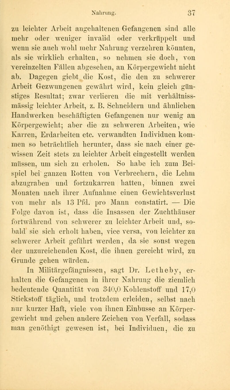 zu leichter Arbeit angehaltenen Gefangenen sind alle mehr oder weniger invalid oder verkrüppelt und wenn sie auch wohl mehr Nahrung verzehren könnten, als sie wirklich erhalten, so nehmen sie doch, von vereinzelten Fällen abgesehen, an Körpergewicht nicht ab. Dagegen giebt die Kost, die den zu schwerer Arbeit Gezwungenen gewährt wird, kein gleich gün- stiges Resultat; zwar verlieren die mit verhältniss- mässig leichter Arbeit, z. B. Schneidern und ähnlichen Handwerken beschäftigten Gefangenen nur wenig an Körpergewicht; aber die zu schweren Arbeiten, wie Karren, Erdarbeiten etc. verwandten Individuen kom- men so beträchtlich herunter, dass sie nach einer ge- wissen Zeit stets zu leichter Arbeit eingestellt werden müssen, um sich zu erholen. So habe ich zum Bei- spiel bei ganzen Rotten von Verbrechern, die Lehm abzugraben und fortzukarren hatten, binnen zwei Monaten nach ihrer Aufnahme einen Gewichtsverlust von mehr als 13 Pfd. pro Mann constatirt. — Die Folge davon ist, dass die Insassen der Zuchthäuser fortwährend von schwerer zu leichter Arbeit und, so- bald sie sich erholt haben, vice versa, von leichter zu schwerer Arbeit geführt werden, da sie sonst wegen der unzureichenden Kost, die ihnen gereicht wird, zu Grunde gehen würden. In Militärgefängnissen, sagt Dr. Letheby, er- halten die Gefangenen in ihrer Nahrung die ziemlich bedeutende Quantität von 340,0 Kohlenstoff und 17,0 Stickstoff täglich, und trotzdem erleiden, selbst nach nur kurzer Haft, viele von ihnen Einbusse an Körper- gewicht und geben andere Zeichen von Verfall, sodass man genöthigt gewesen ist, bei Individuen, die zu