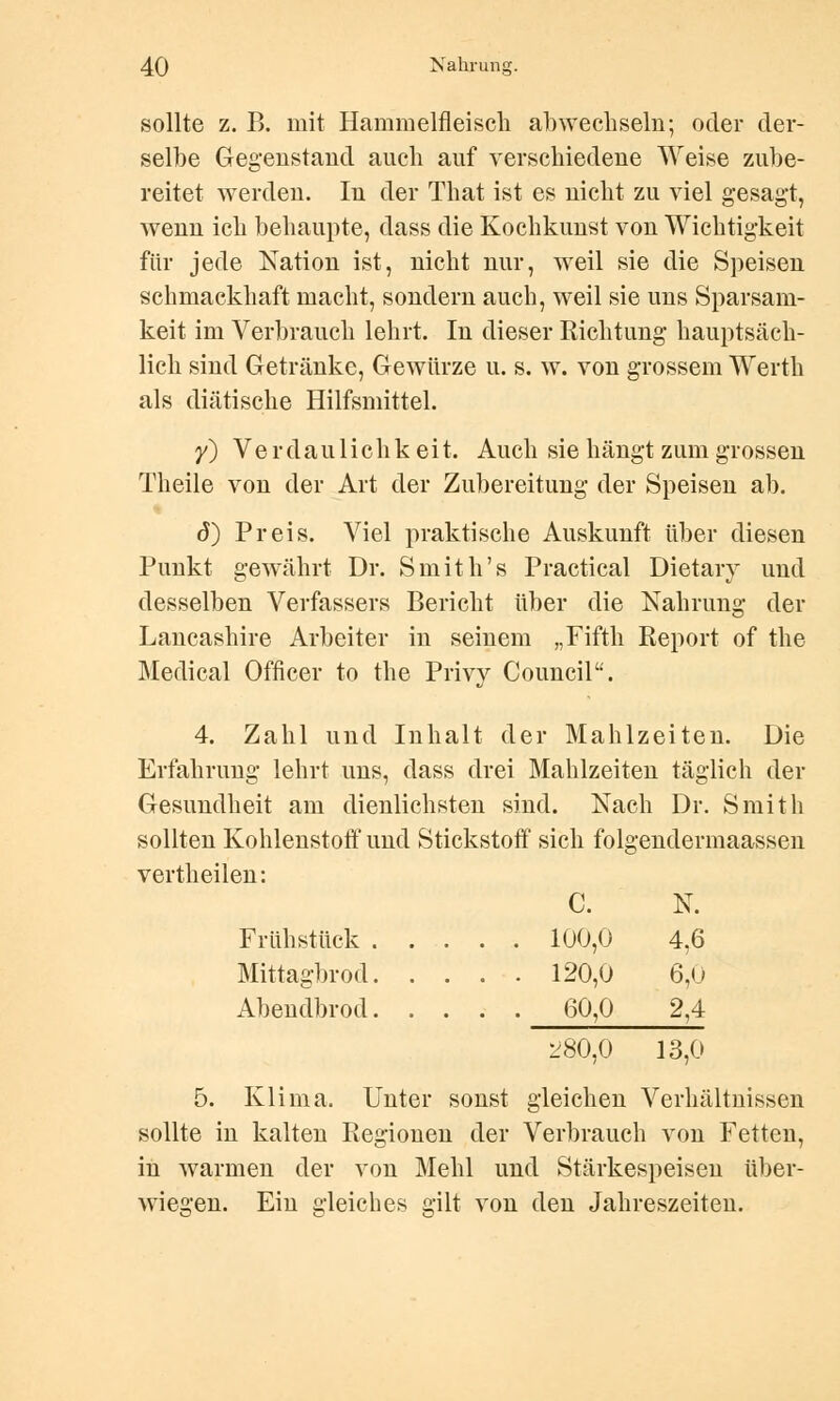 sollte z. B. mit Hammelfleisch abwechseln; oder der- selbe Gegenstand auch auf verschiedene Weise zube- reitet werden. In der That ist es nicht zu viel gesagt, wenn ich behaupte, dass die Kochkunst von Wichtigkeit für jede Nation ist, nicht nur, weil sie die Speisen schmackhaft macht, sondern auch, weil sie uns Sparsam- keit im Verbrauch lehrt. In dieser Richtung hauptsäch- lich sind Getränke, Gewürze u. s. w. von grossem Werth als diätische Hilfsmittel. y) Verdaulichkeit. Auch sie hängt zum grossen Theile von der Art der Zubereitung der Speisen ab. d) Preis. Viel praktische Auskunft über diesen Punkt gewährt Dr. Smith's Practical Dietaiy und desselben Verfassers Bericht über die Nahrung der Lancashire Arbeiter in seinem „Fifth Report of the Medical Officer to the Privy Council. 4. Zahl und Inhalt der Mahlzeiten. Die Erfahrung lehrt uns, dass drei Mahlzeiten täglich der Gesundheit am dienlichsten sind. Nach Dr. Smith sollten Kohlenstoff und Stickstoff sich folgendermaassen vertheilen: C. N. Frühstück 100,0 4,6 Mittagbrod 120,0 6,U Abendbrod 60,0 2,4 280,0 13,0 5. Klima. Unter sonst gleichen Verhältnissen sollte in kalten Regionen der Verbrauch von Fetten, in warmen der von Mehl und Stärkespeisen über- wiegen. Ein gleiches gilt von den Jahreszeiten.