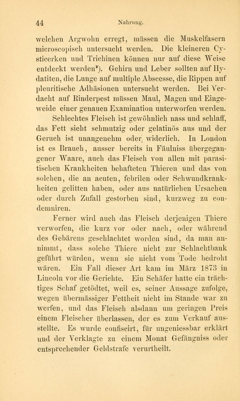 welchen Argwohn erregt, müssen die Muskelfasern microscopisch untersucht werden. Die kleineren Cy- sticerken und Trichinen können nur auf diese Weise entdeckt werden*). Gehirn und Leber sollteu auf Hy- datiten, die Lunge auf multiple Abscesse, die Rippen auf pleuritische Adhäsionen untersucht werden. Bei Ver- dacht auf Rinderpest müssen Maul, Magen und Einge- weide einer genauen Examination unterworfen werden. Schlechtes Fleisch ist gewöhnlich nass und schlaff, das Fett sieht schmutzig oder gelatinös aus und der Geruch ist unangenehm oderj widerlich. In London ist es Brauch, ausser bereits in Fäulniss übergegan- gener Waare, auch das Fleisch von allen mit parasi- tischen Krankheiten behafteten Thieren und das von solchen, die an acuten, febrilen oder Schwundkrank- heiten gelitten haben, oder aus natürlichen Ursachen oder durch Zufall gestorben sind, kurzweg zu con- demniren. Ferner wird auch das Fleisch derjenigen Thiere verworfen, die kurz vor oder nach, oder während des Gebarens geschlachtet worden sind, da man an- nimmt, dass solche Thiere nicht zur Schlachtbank geführt würden, wenn sie nicht vom Tode bedroht wären. Ein Fall dieser Art kam im März 1873 in Lincoln vor die Gerichte. Ein Schäfer hatte ein träch- tiges Schaf getödtet, weil es, seiner Aussage zufolge, wegen übermässiger Fettheit nicht im Stande war zu werfen, und das Fleisch alsdann um geringen Preis einem Fleischer überlassen, der es zum Verkauf aus- stellte. Es wurde confiscirt, für ungeniessbar erklärt und der Verklagte zu einem Monat Gefängniss oder entsprechender Geldstrafe verurtheilt.