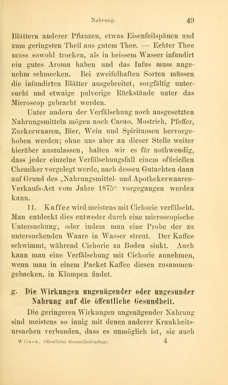 Blättern anderer Pflanzen, etwas Eisenfeilspänen und zum geringsten Theil aus gutem Thee. — Echter Thee nmss sowohl trocken, als in heissem Wasser infundirt eiu gutes Aroma haben und das Infus inuss ange- nehm schmecken. Bei zweifelhaften Sorten müssen die infundirten Blätter ausgebreitet, sorgfältig unter- sucht und etwaige pulverige Rückstände unter das Microscop gebracht werden. Unter andern der Verfälschung noch ausgesetzten Nahrungsmitteln mögen noch Cacao, Mostrich, Pfeffer, Zuckerwaaren, Bier, Wein und Spirituosen hervorge- hoben werden; ohne uns aber an dieser Stelle weiter hierüber auszulassen, halten wir es für nothwendig, dass jeder einzelne Verfälschungsfall einem offiziellen Chemiker vorgelegt werde, nach dessen Gutachten dann auf Grund des „Nahrungsmittel- und Apothekenvaaren- Verkaufs-Act vom Jahre 1875 vorgegangen werden kann. 11. Ka ff e e wird meistens mit Cichorie verfälscht. Man entdeckt dies entweder durch eine microscopische Untersuchung, oder indem man eine Probe der zu untersuchenden Waare in Wasser streut. Der Kaffee schwimmt, während Cichorie zu Boden sinkt. Auch kann mau eine Verfälschung mit Cichorie annehmen, wenn man in einem Packet Kaffee diesen zusammen- gebacken, in Klumpen findet. g. Die Wirkungen nn genügen der oder ungesunder Nahrung auf die öffentliche (iesundheit. Die geringeren Wirkungen ungenügender Nahrung sind meistens so innig mit denen anderer Krankheits- ursachen verbunden, dass es unmöglich ist, sie auch Wilson, öffentliche Gesundheitspflege. 4