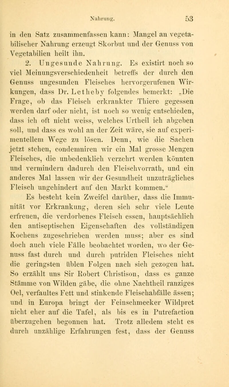 in den Satz zusammenfassen kann: Mangel an vegeta- bilischer Nahrung erzeugt Skorbut uud der Genuss von Vegetabilien heilt ihn. 2. Ungesunde Nahrung. Es existirt noch so viel Meinungsverschiedenheit betreffs der durch den Genuss ungesunden Fleisches hervorgerufeneu Wir- kungen, dass Dr. Lethcby folgendes bemerkt: ..Die Frage, ob das Fleisch erkrankter Thiere gegessen werden darf oder nicht, ist noch so wenig entschieden, dass ich oft nicht weiss, welches Urtheil ich abgeben soll, und dass es wohl an der Zeit wäre, sie auf experi- mentellem Wege zu lösen. Denn, wie die Sachen jetzt stehen, condemniren wir ein Mal grosse Mengen Fleisches, die unbedenklich verzehrt werden könnten und vermindern dadurch den Fleischvorrath, und ein anderes Mal lassen wir der Gesundheit unzuträgliches Fleisch ungehindert auf den Markt kommen. Es besteht kein Zweifel darüber, dass die Immu- nität vor Erkrankung, deren sich sehr viele Leute erfreuen, die verdorbenes Fleisch essen, hauptsächlich den antiseptischen Eigenschaften des vollständigen Kochens zugeschrieben werden muss; aber es sind doch auch viele Fälle beobachtet worden, wo der Ge- nuss fast durch uud durch putriden Fleisches nicht die geringsten üblen Folgen nach sich gezogen hat. So erzählt uns Sir Robert Christison, dass es ganze Stämme von Wilden gäbe, die ohne Nachtheil ranziges Oel, verfaultes Fett und stinkende Fleischabfalle ässen; und in Europa bringt der Feinschmecker Wildpret nicht eher auf die Tafel, als bis es in Putrefaction überzugehen begonnen hat. Trotz alledem steht es durch unzählige Erfahrungen fest, dass der Genuss