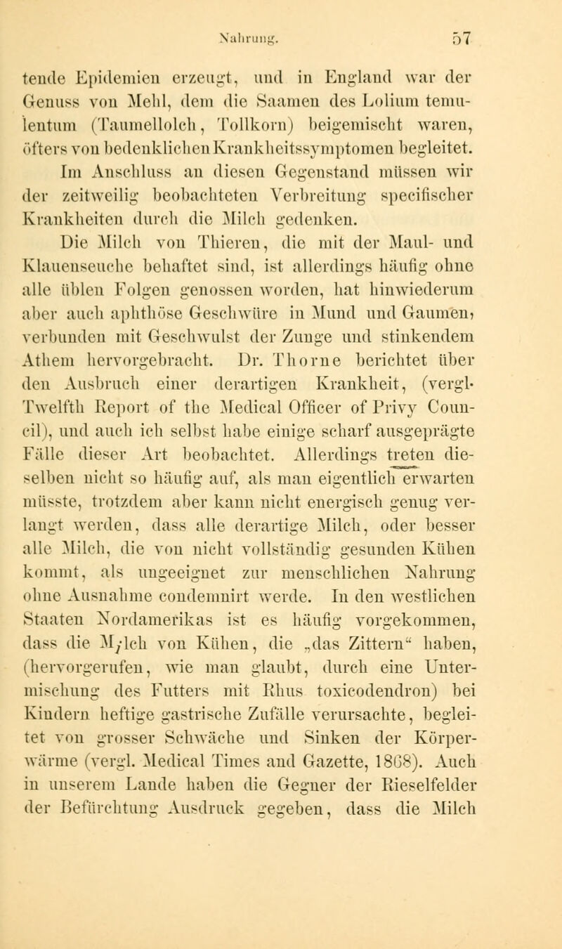 tende Epidemien erzeugt, und in England war der Genuss von Mehl, dein die Saamen des Lolium temu- lentum (Taumellolch, Tollkorn) beigemischt waren, öfters von bedenklichen Krankheitssymptomen begleitet. Im Anschluss an diesen Gegenstand müssen wir der zeitweilig beobachteten Verbreitung specitischer Krankheiten durch die Milch gedenken. Die Milch von Thiereu, die mit der Maul- und Klauenseuche behaftet sind, ist allerdings häufig ohne alle üblen Folgen genossen worden, hat hinwiederum aber auch aphthöse Geschwüre in Mund und Gaumen? verbunden mit Geschwulst der Zunge und stinkendem Atliem hervorgebracht. Dr. Thorne berichtet über den Ausbruch einer derartigen Krankheit, (vergl- Twelfth Report of the Medical Officer of Privy Coun- cil), und auch ich selbst habe einige scharf ausgeprägte Fälle dieser Art beobachtet. Allerdings treten die- selben nicht so häufig auf, als man eigentlich erwarten müsste, trotzdem aber kann nicht energisch genug ver- langt werden, dass alle derartige Milch, oder besser alle Milch, die von nicht vollständig gesunden Kühen klimmt, als ungeeignet zur menschlichen Nahrung ohne Ausnahme condemnirt werde. In den westlichen »Staaten Nordamerikas ist es häufig vorgekommen, dass die Myleh von Kühen, die „das Zittern haben, (hervorgerufen, wie man glaubt, durch eine Unter- mischung des Futters mit Rhus toxicodendron) bei Kindern heftige gastrische Zufälle verursachte, beglei- tet von grosser Schwäche und Sinken der Körper- wärme (vergl. Medical Times and Gazette, 18G3). Auch in unserem Lande haben die Gegner der Rieselfelder der Befürchtung Ausdruck gegeben, dass die Milch