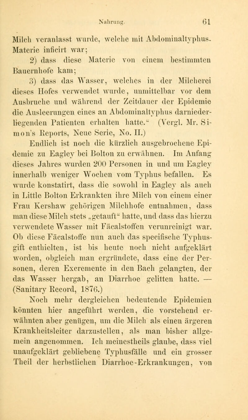 Milch veranlasst wurde, welche mit Abdominaltyphus- Materie inficirt war; 2) dass diese Materie von einem bestimmten Bauernhöfe kam; 3) dass (Ins Wasser, welches in der Milcherei dieses Hofes verwendet wurde, unmittelbar vor dem Ausbruche und während der Zeitdauer der Epidemie die Ausleerungen eines an Abdominaltypbus danieder- liegenden Patienten erhalten hatte. (Vergi. Mr. Si- mons Reports, Neue Serie, No. II.) Endlich ist noch die kürzlieh ausgebrochene Epi- demie zu Eagley bei Bolton zu erwähnen. Im Anfang dieses Jahres wurden 200 Personen in und um Eagley innerhalb weniger Wochen vom Typhus befallen. Es wurde konstatirt, dass die sowohl in Eagley als auch in Little Bolton Erkrankten ihre Milch von einem einer Frau Kershaw gehörigen Milchhofe entnahmen, dass man diese Milch stets „getauft hatte, und dass das hierzu verwendete Wasser mit Fäcalstoffen verunreinigt war. Ob diese Fäealstoffe nun auch das speeifische Typhus- gift enthielten, ist bis heute noch nicht aufgeklärt worden, obgleich man ergründete, dass eine der Per- sonen, deren Excremente in den Bach gelangten, der das Wasser hergab, an Diarrhoe gelitten hatte. — (Sanitary Record, 1876.) Noch mehr dergleichen bedeutende Epidemien könnten hier angeführt werden, die vorstehend er- wähnten aber genügen, um die Milch als einen ärgeren Krankheitsleiter darzustellen, als man bisher allge- mein angenommen. Ich meinestheils glaube, dass viel unaufgeklärt gebliebene Typhusfälle und ein grosser Theil der herbstlichen Diarrhoe-Erkrankungen, von