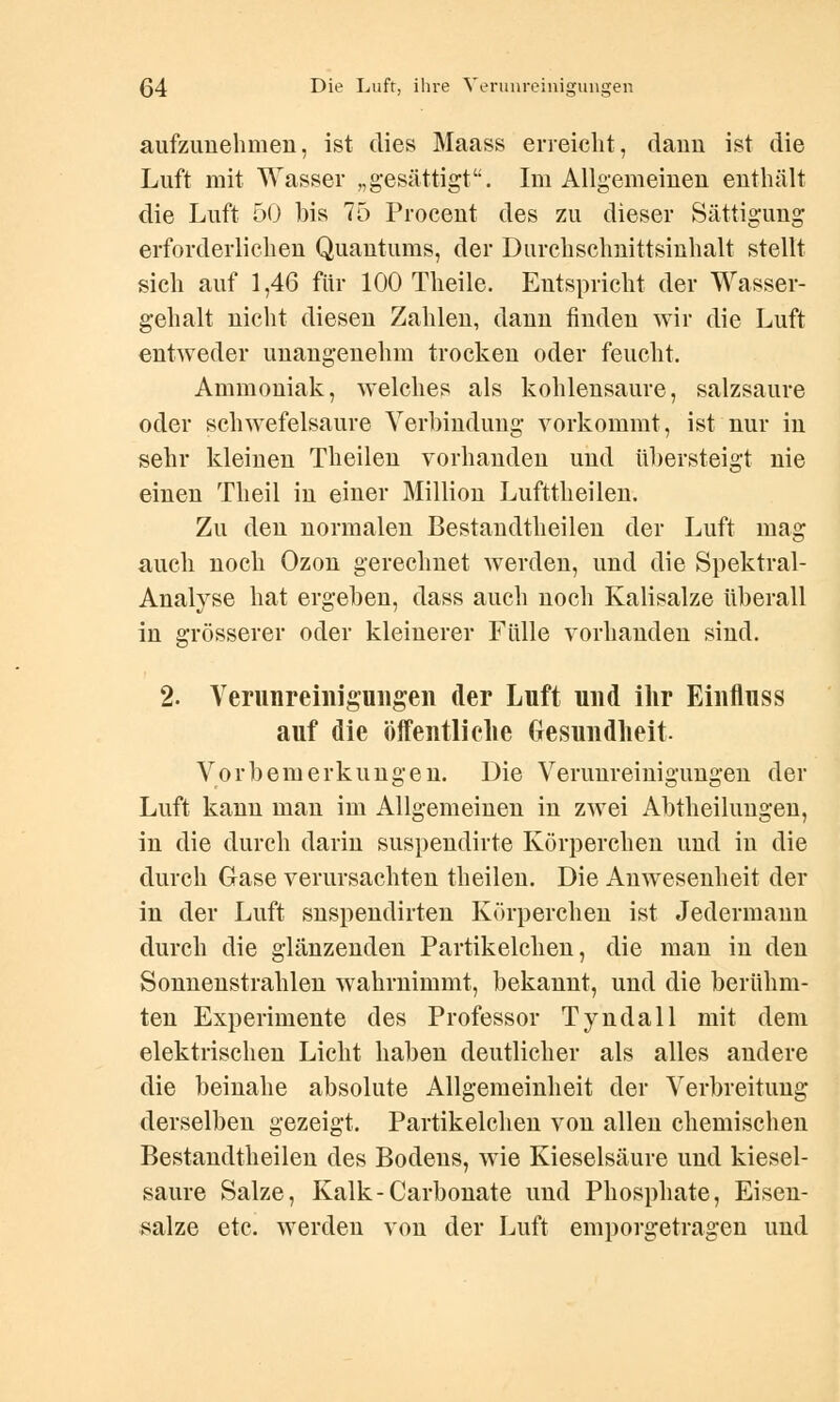 aufzunehmen, ist dies Maass erreicht, dann ist die Luft mit Wasser „gesättigt. Im Allgemeinen enthält die Luft 50 bis 75 Procent des zu dieser Sättigung erforderlichen Quantums, der Durchschnittsinhalt stellt sich auf 1,46 für 100 Theile. Entspricht der Wasser- gehalt nicht diesen Zahlen, dann finden wir die Luft entweder unangenehm trocken oder feucht. Ammoniak, welches als kohlensaure, salzsaure oder schwefelsaure Verbindung vorkommt, ist nur in sehr kleinen Theilen vorhanden und übersteigt nie einen Theil in einer Million Lufttheilen. Zu den normalen Bestandtheilen der Luft mag auch noch Ozon gerechnet werden, und die Spektral- Analyse hat ergeben, dass auch noch Kalisalze überall in grösserer oder kleinerer Fülle vorhanden sind. 2. Verunreinigungen der Luft und iltr Einfluss auf die öffentliche Gesundheit Vorbemerkungen. Die Verunreinigungen der Luft kann man im Allgemeinen in zwei Abtheilungen, in die durch darin suspendirte Körperchen und in die durch Gase verursachten theilen. Die Anwesenheit der in der Luft snspendirten Körperchen ist Jedermann durch die glänzenden Partikelchen, die man in den Sonnenstrahlen wahrnimmt, bekannt, und die berühm- ten Experimente des Professor Tyndall mit dem elektrischen Licht haben deutlicher als alles andere die beinahe absolute Allgemeinheit der Verbreitung derselben gezeigt. Partikelchen von allen chemischen Bestandtheilen des Bodens, wie Kieselsäure und kiesel- saure Salze, Kalk-Carbonate und Phosphate, Eisen- salze etc. werden von der Luft emporgetragen und