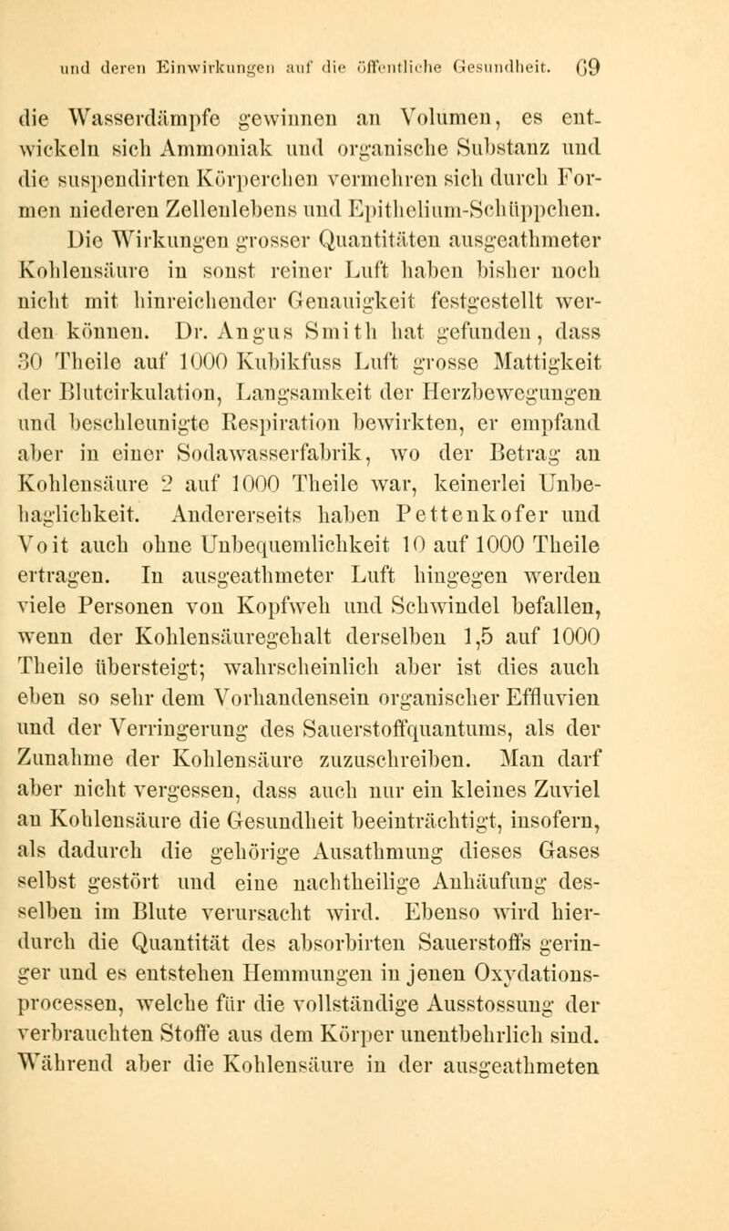 die Wasserdämpfe gewinnen an Volumen, es ent- wickeln sich Ammoniak und organische Substanz und die suspendirten Körperchen vermehren sich durch For- men niederen Zellenlehens und Epithelium-Schüppchen. Die Wirkungen grosser Quantitäten ausgeathmeter Kohlensäure in sonst reiner Luft haben bisher noch nicht mit hinreichender Genauigkeit festgestellt wer- den können. Dr. Angus Smith hat gefunden, dass 30 Theile auf 1000 Kubikfuss Luft grosse Mattigkeit der Blutcirkulation, Langsamkeit der Ilerzbewegungen und beschleunigte Respiration bewirkten, er empfand aber in einer Sodawrasserfabrik, wo der Betrag an Kohlensäure 2 auf 1000 Theile war, keinerlei Unbe- haglichkeit. Andererseits haben Pettenkofer und Voit auch ohne Unbequemlichkeit 10 auf 1000 Theile ertragen. In ausgeathmeter Luft hingegen werden viele Personen von Kopfweh und Schwindel befallen, wenn der Kohlensäuregehalt derselben 1,5 auf 1000 Theile übersteigt; wahrscheinlich aber ist dies auch eben so sehr dem Vorhandensein organischer Effluvien und der Verringerung des Sauerstoffquantums, als der Zunahme der Kohlensäure zuzuschreiben. Man darf aber nicht vergessen, dass auch nur ein kleines Zuviel an Kohlensäure die Gesundheit beeinträchtigt, insofern, als dadurch die gehörige Ausathmung dieses Gases selbst gestört und eine nachtheilige Anhäufung des- selben im Blute verursacht wird. Ebenso wird hier- durch die Quantität des absorbirten Sauerstoffs gerin- ger und es entstehen Hemmungen in jenen Oxydations- processen, welche für die vollständige Ausstossung der verbrauchten Stoffe aus dem Körper unentbehrlich sind. Während aber die Kohlensäure in der ausgeathmeten