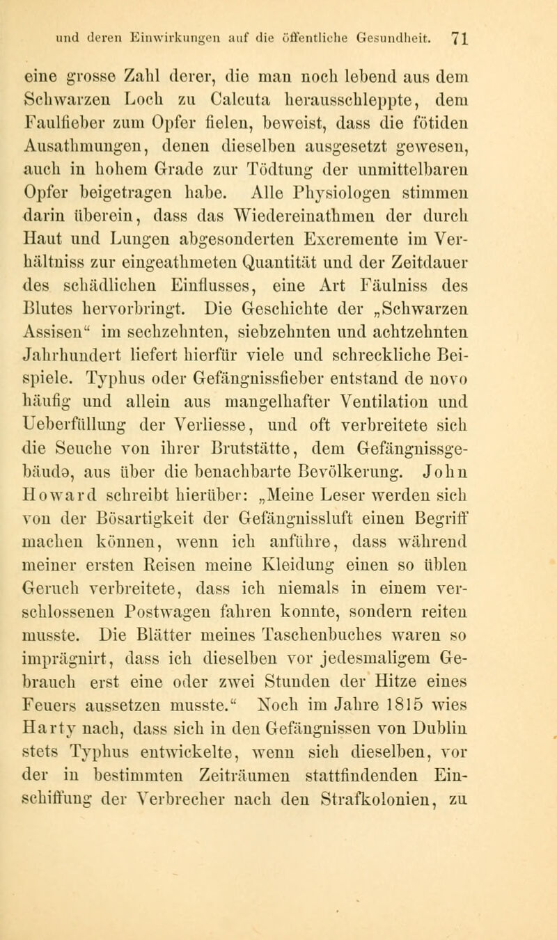 eine grosse Zahl derer, die mau noch lebend aus dem Schwarzen Loch zu Calcuta herausschleppte, dem Faulfieber zum Opfer fielen, beweist, dass die fötiden Ausathmungen, denen dieselben ausgesetzt gewesen, auch in hohem Grade zur Tödtung der unmittelbaren Opfer beigetragen habe. Alle Physiologen stimmen darin überein, dass das Wiedereinathmen der durch Haut und Lungen abgesonderten Excremente im Ver- hältniss zur eingeathmeten Quantität und der Zeitdauer des schädlichen Einflusses, eine Art Fäulniss des Blutes hervorbringt. Die Geschichte der „Schwarzen Assisen im sechzehnten, siebzehnten und achtzehnten Jahrhundert liefert hierfür viele und schreckliche Bei- spiele. Typhus oder Gefängnissfieber entstand de novo häufig und allein aus mangelhafter Ventilation und Ueberfüllung der Verliesse, und oft verbreitete sich die Seuche von ihrer Brutstätte, dem Gefängnissge- bäudo, aus über die benachbarte Bevölkerung. John Howard schreibt hierüber: „Meine Leser werden sich von der Bösartigkeit der Gefängnissluft einen Begriff machen können, wenn ich anführe, dass während meiner ersten Reisen meine Kleidung einen so üblen Geruch verbreitete, dass ich niemals in einem ver- schlossenen Postwagen fahren konnte, sondern reiten musste. Die Blätter meines Taschenbuches waren so imprägnirt, dass ich dieselben vor jedesmaligem Ge- brauch erst eine oder zwei Stunden der Hitze eines Feuers aussetzen musste. Noch im Jahre 1815 wies Harty nach, dass sich in den Gefängnissen von Dublin stets Typhus entwickelte, wenn sich dieselben, vor der in bestimmten Zeiträumen stattfindenden Ein- schiffung der Verbrecher nach den Strafkolonien, zu