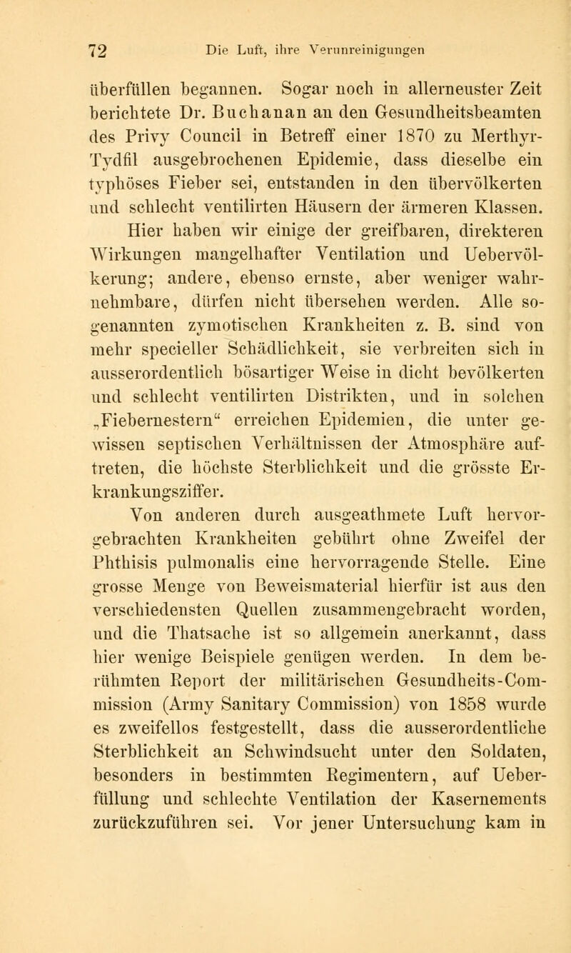 überfüllen begannen. Sogar noch in allerneuster Zeit berichtete Dr. Buchanan an den Gesundheitsbeamten des Privy Council in Betreff einer 1870 zu Merthyr- Tydfil ausgebrochenen Epidemie, dass dieselbe ein typhöses Fieber sei, entstanden in den übervölkerten und schlecht ventilirten Häusern der ärmeren Klassen. Hier haben wir einige der greifbaren, direkteren Wirkungen mangelhafter Ventilation und Uebervöl- kerung; andere, ebenso ernste, aber weniger wahr- nehmbare, dürfen nicht übersehen werden. Alle so- genannten zymotischen Krankheiten z. B. sind von mehr specieller Schädlichkeit, sie verbreiten sich in ausserordentlich bösartiger Weise in dicht bevölkerten und schlecht ventilirten Distrikten, und in solchen „Fiebernestern erreichen Epidemien, die unter ge- wissen septischen Verhältnissen der Atmosphäre auf- treten, die höchste Sterblichkeit und die grösste Er- krankungsziffer. Von anderen durch ausgeathmete Luft hervor- gebrachten Krankheiten gebührt ohne Zweifel der Phthisis pulmonalis eine hervorragende Stelle. Eine grosse Menge von Beweismaterial hierfür ist aus den verschiedensten Quellen zusammengebracht worden, und die Thatsache ist so allgemein anerkannt, dass liier wenige Beispiele genügen werden. In dem be- rühmten Report der militärischen Gesundheits-Com- mission (Army Sanitary Commission) von 1858 wurde es zweifellos festgestellt, dass die ausserordentliche Sterblichkeit an Schwindsucht unter den Soldaten, besonders in bestimmten Regimentern, auf Ueber- füllung und schlechte Ventilation der Kasernements zurückzuführen sei. Vor jener Untersuchung kam in