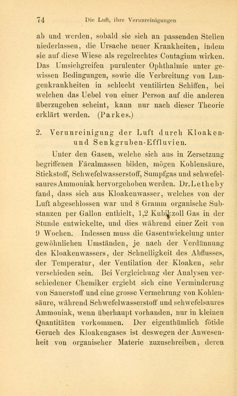 ab und werden, sobald sie sich an passenden Stellen niederlassen, die Ursache neuer Krankheiten, indem sie auf diese Wiese als regelrechtes Contagium wirken. Das Umsichgreifen purulenter Ophthalmie unter ge- wissen Bedingungen, sowie die Verbreitung von Lun- genkrankheiten in schlecht ventilirten Schiffen, bei welchen das Uebel von einer Person auf die anderen überzugehen scheint, kann nur nach dieser Theorie erklärt werden. (Parkes.) 2. Verunreinigung der Luft durch Kloaken- und Senkgruben-Effluvien. Unter den Gasen, welche sich aus in Zersetzung begriffenen Fäcalmassen bilden, mögen Kohlensäure, Stickstoff, Schwefelwasserstoff, Sumpfgas und schwefel- saures Ammoniak hervorgehoben werden. Dr. L e t h e b y fand, dass sich aus Kloakenwasser, welches von der Luft abgeschlossen war und 8 Gramm organische Sub- stanzen per Gallon enthielt, 1,2 Kubikzoll Gas in der Stunde entwickelte, und dies während einer Zeit von 9 Wochen. Indessen muss die Gasentwickelung unter gewöhnlichen Umständen, je nach der Verdünnung des Kloakenwassers, der Schnelligkeit des Abflusses, der Temperatur, der Ventilation der Kloaken, sehr verschieden sein. Bei Vergleichung der Analysen ver- schiedener Chemiker ergiebt sich eine Verminderung von Sauerstoff und eine grosse Vermehrung von Kohlen- säure, während Schwefelwasserstoff und schwefelsaures Ammoniak, wenn überhaupt vorhanden, nur in kleinen Quantitäten vorkommen. Der eigenthümlich fötide Geruch des Kloakengases ist deswegen der Anwesen- heit von organischer Materie zuzuschreiben, deren