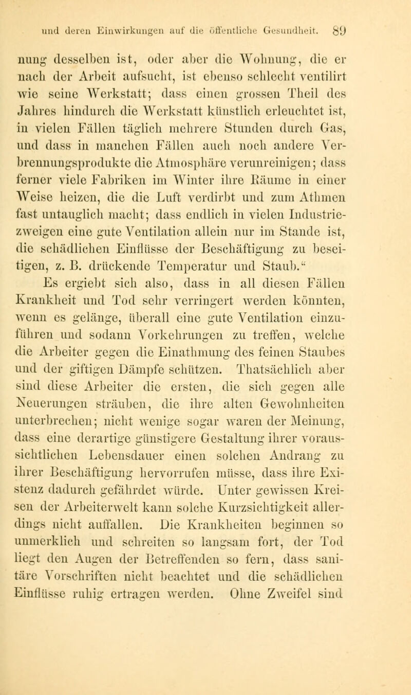 nimg desselben ist, oder aber die Wohnung, die er nach der Arbeit aufsucht, ist ebenso schlecht ventilirt Avie seine Werkstatt; dass einen grossen Theil des Jahres hindurch die Werkstatt künstlich erleuchtet ist, in vielen Fällen täglich mehrere Stunden durch Gas, und dass in manchen Fällen auch noch andere Ver- brennungsprodukte die Atmosphäre verunreinigen; dass ferner viele Fabriken im Winter ihre Räume in einer Weise heizen, die die Luft verdirbt und zum Athmen fast untauglich macht; dass endlich in vielen Industrie- zweigen eine gute Ventilation allein nur im Staude ist, die schädlichen Einflüsse der Beschäftigung zu besei- tigen, z. B. drückende Temperatur und Staub. Es ergiebt sich also, dass in all diesen Fällen Krankheit und Tod sehr verringert werden könnten, Avenn es gelänge, überall eine gute Ventilation einzu- führen und sodann Vorkehrungen zu treffen, welche die Arbeiter gegen die Einathmung des feinen Staubes und der giftigen Dämpfe schützen. Thatsächlich aber sind diese Arbeiter die eisten, die sich gegen alle Neuerungen sträuben, die ihre alten Gewohnheiten unterbrechen; nicht wenige sogar waren der Meinung, dass eine derartige günstigere Gestaltung ihrer voraus- sichtlichen Lebensdauer einen solchen Andrang zu ihrer Beschäftigung hervorrufen müsse, dass ihre Exi- stenz dadurch gefährdet würde. Unter gewissen Krei- sen der Arbeiterwelt kann solche Kurzsichtigkeit aller- dings nicht auffallen. Die Krankheiten beginnen so unmerklich und schreiten so langsam fort, der Tod liegt den Augen der Betreffenden so fern, dass sani- täre Vorschriften nicht beachtet und die schädlichen Einflüsse ruhig ertragen werden. Ohne Zweifel sind