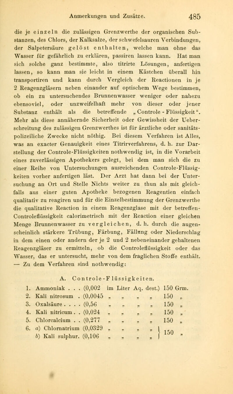 die je einzeln die zulässigen Grenzwerthe der organischen Sub- stanzen, des Chlors, der Kalksalze, der schwefelsauren Verbindungen, der Salpetersäure gelöst enthalten, welche man ohne das Wasser für gefährlich zu erklären, passiren lassen kann. Hat man sich solche ganz bestimmte, also titrirte Lösungen, anfertigen lassen, so kann man sie leicht in einem Kästchen überall hin transportiren und kann durch Vergleich der Reactionen in je 2 Reagenzgläsern neben einander auf optischem Wege bestimmen, ob ein zu untersuchendes Brunnenwasser weniger oder nahezu ebensoviel, oder unzweifelhaft mehr von dieser oder jener Substanz enthält als die betreffende „ Controle - Flüssigkeit. Mehr als diese annähernde Sicherheit oder Gewissheit der Ueber- schreitung des zulässigen Grenzwerthes ist für ärztliche oder sanitäts- polizeiliche Zwecke nicht nöthig. Bei diesem Verfahren ist Alles, was an exacter Genauigkeit eines Titrirverfahrens, d. h. zur Dar- stellung der Controle-Flüssigkeiten nothwendig ist, in die Vorarbeit eines zuverlässigen Apothekers gelegt, bei dem man sich die zu einer Reihe von Untersuchungen ausreichenden Controle-Flüssig- keiten vorher anfertigen last. Der Arzt hat dann bei der Unter- suchung an Ort und Stelle Nichts weiter zu thun als mit gleich- falls aus einer guten Apotheke bezogenen Reagentien einfach qualitativ zu reagiren und für die Einzelbestimmung der Grenzwerthe die qualitative Reaction in einem Reagenzglase mit der betreffen- Controleflüssigkeit calorimetrisch mit der Reaction einer gleichen Menge Brunnenwasser zu vergleichen, d.h. durch die augen- scheinlich stärkere Trübung, Färbung, Fällung oder Niederschlag in dem einen oder andern der je 2 und 2 nebeneinander gehaltenen Reagenzgläser zu ermitteln, ob die Controleflüssigkeit oder das Wasser, das er untersucht, mehr von dem fraglichen Stoffe enthält. — Zu dem Verfahren sind nothwendig: A. Controle-Flüssigkeiten. 1. Ammoniak . . . (0,002 im Liter Aq. dest.) 150 Grm. 2. Kali nitrosum . (0,0045 „ „ „ ,, 150 „ 3. Oxalsäure .... (0,56 „ „ „ „ 150 „ 4. Kali nitricum. . (0,024 „ „ „ „ 150 r 5. Chlorcalcium . . (0,277 „ „ „ „ 150 „ 6. a) Chlornatrium (0,0329 „ b) Kali sulphur. (0,106 „ „ „ ,