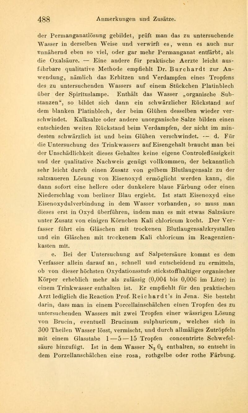 der Permanganatlösung gebildet, prüft man das zu untersuchende Wasser in derselben Weise und verwirft es, wenn es auch nur annähernd eben so viel, oder gar mehr Permanganat entfärbt, als die Oxalsäure. — Eine andere für praktische Aerzte leicht aus- fuhrbare qualitative Methode empfiehlt Dr. Burchardt zur An- wendung, nämlich das Erhitzen und Verdampfen eines Tropfens des zu untersuchenden Wassers auf einem Stückchen Platinblech über der Spirituslampe. Enthält das Wasser „organische Sub- stanzen, so bildet sich dann ein schwärzlicher Rückstand auf dem blanken Platinblech, der beim Glühen desselben wieder ver- schwindet. Kalksalze oder andere unorganische Salze bilden einen entschieden weiten Rückstand beim Verdampfen, der nicht im min- desten schwärzlich ist und beim Glühen verschwindet. — d. Für die Untersuchung des Trinkwassers auf Eisengehalt braucht man bei der Unschädlichkeit dieses Gehaltes keine eigene Controlefiiissigkeit und der qualitative Nachweis genügt vollkommen, der bekanntlich sehr leicht durch einen Zusatz von gelbem Blutlaugensalz zu der salzsaueren Lösung von Eisenoxyd ermöglicht werden kann, die dann sofort eine hellere oder dunkelere blaue Färbung oder einen Niederschlag vom berliner Blau ergiebt. Ist statt Eisenoxyd eine Eisenoxydulverbindung in dem Wasser vorhanden, so muss man dieses erst in Oxyd überführen, indem man es mit etwas Salzsäure unter Zusatz von einigen Körnchen Kali chloricum kocht. Der Ver- fasser führt ein Gläschen mit trockenen Blutlaugensalzkrystallen und ein Gläschen mit trockenem Kali chloricum im Reagenzien- kasten mit. e. Bei der Untersuchung auf Salpetersäure kommt es dem Verfasser allein darauf an, schnell und entscheidend zu ermitteln, ob von dieser höchsten Oxydationsstufe stickstoffhaltiger organischer Körper erheblich mehr als zulässig (0,004 bis 0,006 im Liter) in einem Trinkwasser enthalten ist. Er empfiehlt für den praktischen Arzt lediglich die Reaction Prof. Reichard t's in Jena. Sie besteht darin, dass man in einem Porcellainschälchen einen Tropfen des zu untersuchenden Wassers mit zwei Tropfen einer wässrigen Lösung von Brucin, eventuell Brucinum sulphuricum, welches sich in 300 Theilen Wasser lösst, vermischt, und durch allmäliges Zutröpfeln mit einem Glasstabe 1—5 —15 Tropfen concentrirte Schwefel- säure hinzufügt. Ist in dem Wasser N2 05 enthalten, so entseht in dem Porzellanschälchen eine rosa, rothgelbe oder rothe Färbung.