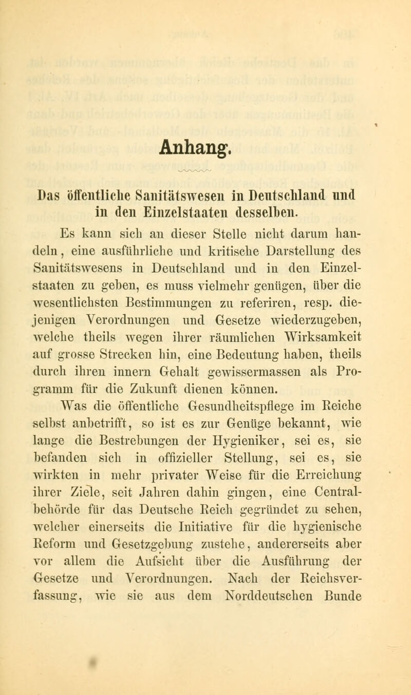 Anhang, Das öffentliche Sanitätswesen in Deutschland und in den Einzelstaaten desselben. Es kann sich au dieser Stelle nicht darum han- deln , eine ausführliche und kritische Darstellung des Sanitätswesens in Deutschland und in den Einzel- staaten zu geben, es muss vielmehr genügen, über die wesentlichsten Bestimmungen zu referiren, resp. die- jenigen Verordnungen und Gesetze wiederzugeben, welche theils wegen ihrer räumlichen Wirksamkeit auf grosse Strecken hin, eine Bedeutung haben, theils durch ihren innern Gehalt gewissermassen als Pro- gramm für die Zukunft dienen können. Was die öffentliche Gesundheitspflege im Reiche selbst anbetrifft, so ist es zur Genüge bekannt, wie lange die Bestrebungen der Hygieniker, sei es, sie befanden sich in offizieller Stellung, sei es, sie wirkten in mehr privater Weise für die Erreichung ihrer Ziele, seit Jahren dahin gingen, eine Central- behörde für das Deutsche Reich gegründet zu sehen, welcher einerseits die Initiative für die hygienische Reform und Gesetzgebung zustehe, andererseits aber vor allem die Aufsicht über die Ausführung der Gesetze und Verordnungen. Nach der Reichsver- fassung, wie sie aus dem Norddeutschen Bunde