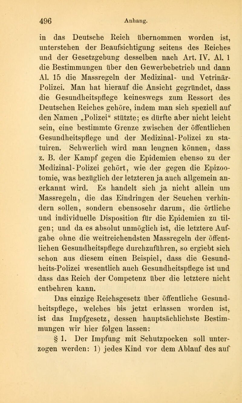 in das Deutsche Reich übernommen worden ist, unterstehen der Beaufsichtigung seitens des Reiches und der Gesetzgebung desselben nach Art. IV. AI. 1 die Bestimmungen über den Gewerbebetrieb und dann AI. 15 die Massregeln der Medizinal- und Vetrinär- Polizei. Man hat hierauf die Ansicht gegründet, dass die Gesundheitspflege keineswegs zum Ressort des Deutschen Reiches gehöre, indem man sich speziell auf den Namen „Polizei stützte; es dürfte aber nicht leicht sein, eine bestimmte Grenze zwischen der öffentlichen Gesundheitspflege und der Medizinal-Polizei zu sta- tuiren. Schwerlich wird man leugnen können, dass z. B. der Kampf gegen die Epidemien ebenso zu der Medizinal-Polizei gehört, wie der gegen die Epizoo- tomie, was bezüglich der letzteren ja auch allgemein an- erkannt wird. Es handelt sich ja nicht allein um Massregeln, die das Eindringen der Seuchen verhin- dern sollen, sondern ebensosehr darum, die örtliche und individuelle Disposition für die Epidemien zu til- gen ; und da es absolut unmöglich ist, die letztere Auf- gabe ohne die weitreichendsten Massregeln der öffent- lichen Gesundheitspflege durchzuführen, so ergiebt sich schon aus diesem einen Beispiel, dass die Gesund- heits-Polizei wesentlich auch Gesundheitspflege ist und dass das Reich der Competenz über die letztere nicht entbehren kann. Das einzige Reichsgesetz über öffentliche Gesund- heitspflege, welches bis jetzt erlassen worden istr ist das Impfgesetz, dessen hauptsächlichste Bestim- mungen wir hier folgen lassen: § 1. Der Impfung mit Schutzpocken soll unter- zogen werden: 1) jedes Kind vor dem Ablauf des auf