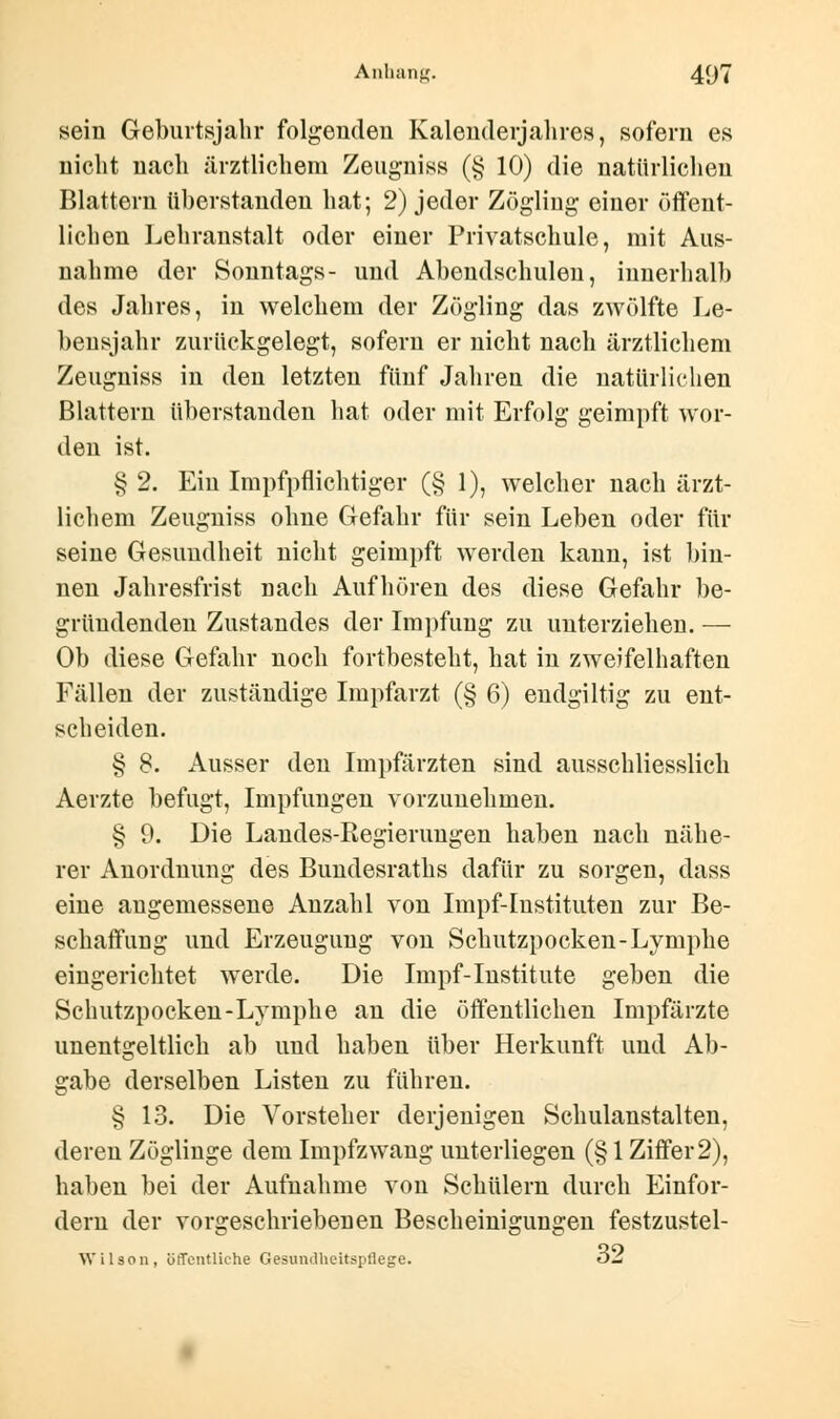 sein Geburtsjahr folgenden Kalenderjahres, sofern es nicht nach ärztlichem Zeugniss (§ 10) die natürlichen Blattern überstanden hat; 2) jeder Zögling einer öffent- lichen Lehranstalt oder einer Privatschule, mit Aus- nahme der Sonntags- und Abendschulen, innerhalb des Jahres, in welchem der Zögling das zwölfte Le- bensjahr zurückgelegt, sofern er nicht nach ärztlichem Zeugniss in den letzten fünf Jahren die natürlichen Blattern überstanden hat oder mit Erfolg geimpft wor- den ist. § 2. Ein Impfpflichtiger (§ 1), welcher nach ärzt- lichem Zeugniss ohne Gefahr für sein Leben oder für seine Gesundheit nicht geimpft werden kann, ist bin- nen Jahresfrist nach Aufhören des diese Gefahr be- gründenden Zustandes der Impfung zu unterziehen. — Ob diese Gefahr nocb fortbesteht, hat in zweifelhaften Fällen der zuständige Impfarzt (§ 6) endgiltig zu ent- scheiden. § 8. Ausser den Impfärzten sind ausschliesslich Aerzte befugt, Impfungen vorzunehmen. § 9. Die Landes-Regierungen haben nach nähe- rer Anordnung des Bundesraths dafür zu sorgen, dass eine angemessene Anzahl von Impf-Instituten zur Be- schaffung und Erzeugung von Schutzpocken-Lymphe eingerichtet werde. Die Impf-Institute geben die Schutzpocken-Lymphe an die öffentlichen Impfärzte unentgeltlich ab und haben über Herkunft und Ab- gabe derselben Listen zu führen. § 13. Die Vorsteher derjenigen Schulanstalten, deren Zöglinge dem Impfzwang unterliegen (§ 1 Ziffer 2), haben bei der Aufnahme von Schülern durch Einfor- dern der vorgeschriebenen Bescheinigungen festzustel- Wilson, öffentliche Gesundheitspflege. oj