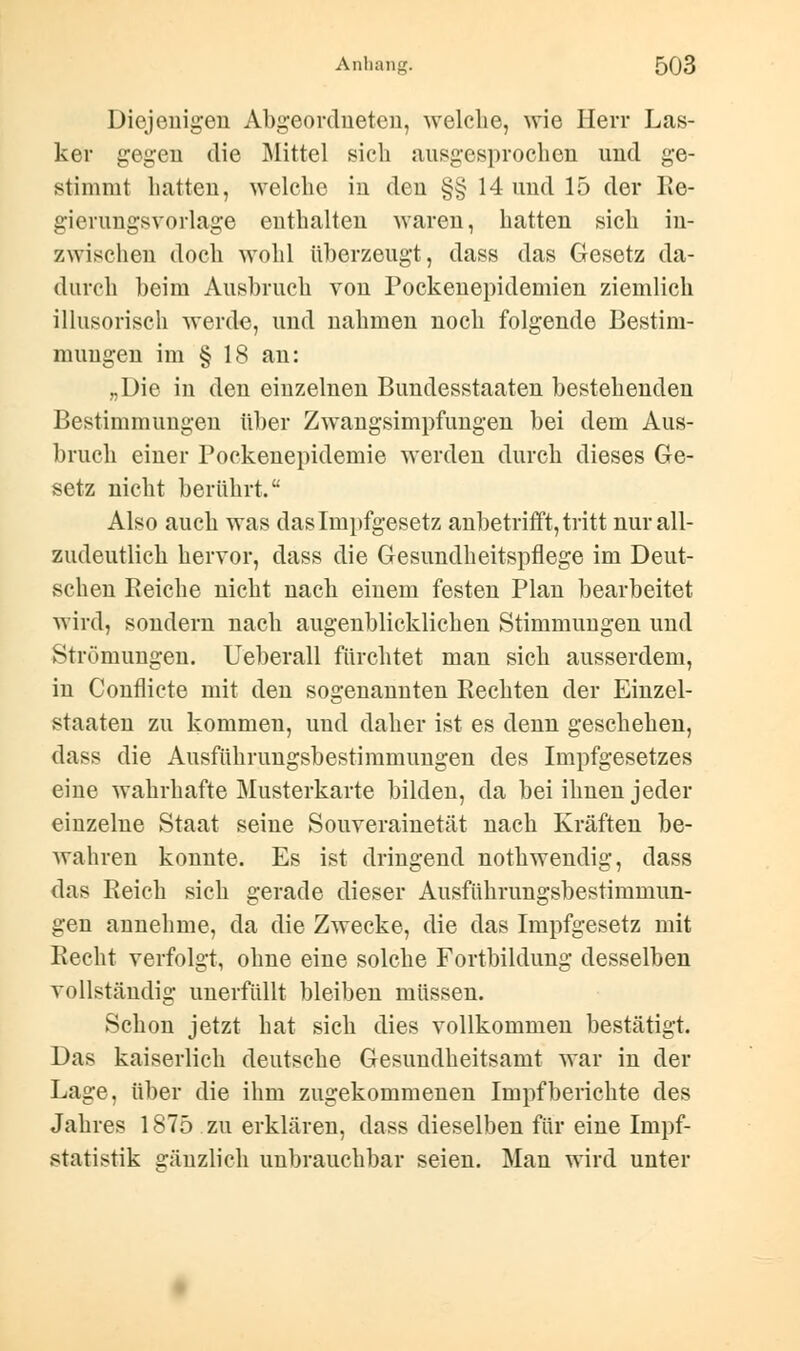 Diejenigen Abgeordneten, welche, wie Herr Las- ker gegen die Mittel sich ausgesprochen und ge- stimmt hatten, welche in den §§ 14 und 15 der Re- gierungsvorlage enthalten waren, hatten sich in- zwischen doch wohl überzeugt, dass das Gesetz da- durch beim Ausbruch von Pockenepidemien ziemlich illusorisch werde, und nahmen noch folgende Bestim- mungen im § 18 an: „Die in den einzelnen Bundesstaaten bestehenden Bestimmungen über Zwangsimpfungen bei dem Aus- bruch einer Pockenepidemie werden durch dieses Ge- setz nicht berührt. Also auch was das Impfgesetz anbetrifft, tritt nur all- zudeutlich hervor, dass die Gesundheitspflege im Deut- schen Reiche nicht nach einem festen Plan bearbeitet wird, sondern nach augenblicklichen Stimmungen und Strömungen. Ueberall fürchtet man sich ausserdem, in Conflicte mit den sogenannten Rechten der Einzel- starten zu kommen, und daher ist es denn geschehen, dass die Ausführungsbestimmungen des Impfgesetzes eine wahrhafte Musterkarte bilden, da bei ihnen jeder einzelne Staat seine Souverainetät nach Kräften be- wahren konnte. Es ist dringend nothwendig, dass das Reich sich gerade dieser Ausführungsbestimmun- gen annehme, da die Zwecke, die das Impfgesetz mit Recht verfolgt, ohne eine solche Fortbildung desselben vollständig unerfüllt bleiben müssen. Schon jetzt hat sich dies vollkommen bestätigt. Das kaiserlich deutsche Gesundheitsamt war in der Lage, über die ihm zugekommenen Impf berichte des Jahres 1875 zu erklären, dass dieselben für eine Impf- statistik gänzlich unbrauchbar seien. Man wird unter