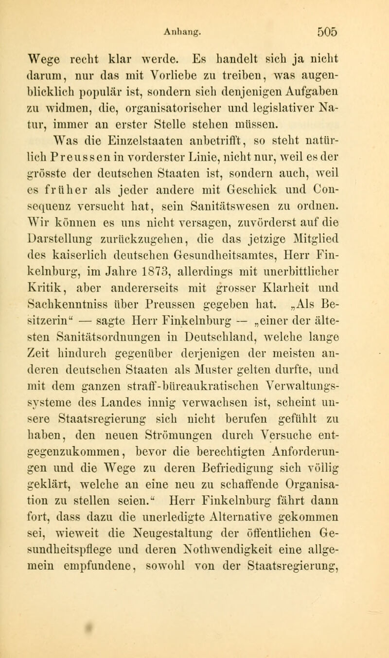 Wege recht klar werde. Es handelt sich ja nicht darum, nur das mit Vorliebe zu treiben, was augen- blicklich populär ist, sondern sich denjenigen Aufgaben zu widmen, die, organisatorischer und legislativer Na- tur, immer an erster Stelle stehen müssen. Was die Einzelstaaten anbetrifft, so steht natür- lich Preussen in vorderster Linie, nicht nur, weil es der grösste der deutschen Staaten ist, sondern auch, weil es früher als jeder andere mit Geschick und Con- sequenz versucht hat, sein Sanitätswesen zu ordnen. Wir können es uns nicht versagen, zuvörderst auf die Darstellung zurückzugehen, die das jetzige Mitglied des kaiserlich deutschen Gesundheitsamtes, Herr Fin- kelnburg, im Jahre 1873, allerdings mit unerbittlicher Kritik, aber andererseits mit grosser Klarheit und Sachkenntniss über Preussen gegeben hat. „Als Be- sitzerin — sagte Herr Finkeinburg — „einer der älte- sten Sanitätsordnungen in Deutschland, welche lange Zeit hindurch gegenüber derjenigen der meisten an- deren deutschen Staaten als Muster gelten durfte, und mit dem ganzen straff-büreaukratischen Verwaltungs- systeme des Landes innig verwachsen ist, scheint un- sere Staatsregierung sich nicht berufen gefühlt zu haben, den neuen Strömungen durch Versuche ent- gegenzukommen, bevor die berechtigten Anforderun- gen und die Wege zu deren Befriedigung sich völlig geklärt, welche an eine neu zu schaffende Organisa- tion zu stellen seien. Herr Finkeinburg fährt dann fort, dass dazu die unerledigte Alternative gekommen sei, wieweit die Neugestaltung der öffentlichen Ge- sundheitspflege und deren Notwendigkeit eine allge- mein empfundene, sowohl von der Staatsregierung,