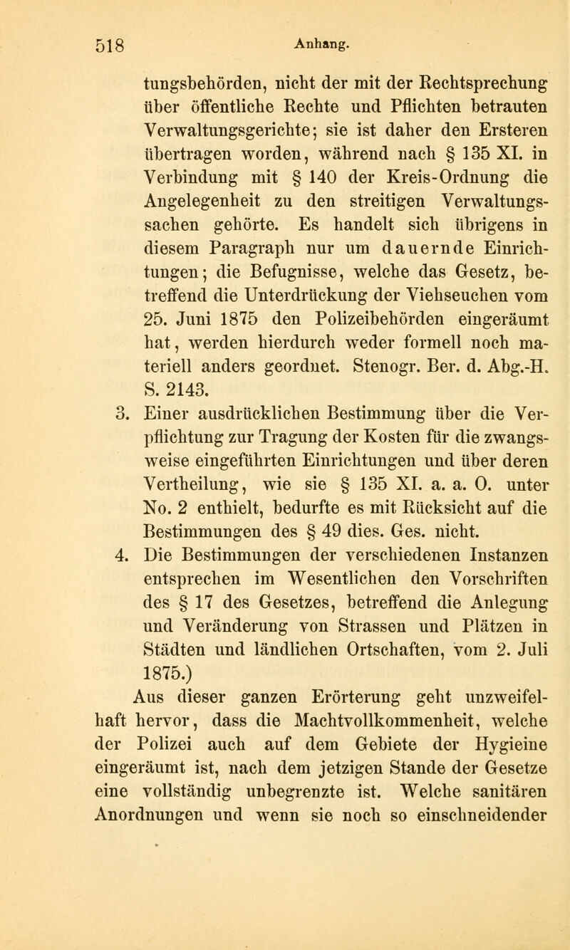 tungsbehörden, nicht der mit der Rechtsprechung über öffentliche Rechte und Pflichten betrauten Verwaltungsgerichte; sie ist daher den Ersteren übertragen worden, während nach § 135 XI. in Verbindung mit § 140 der Kreis-Ordnung die Angelegenheit zu den streitigen Verwaltungs- sachen gehörte. Es handelt sich übrigens in diesem Paragraph nur um dauernde Einrich- tungen; die Befugnisse, welche das Gesetz, be- treffend die Unterdrückung der Viehseuchen vom 25. Juni 1875 den Polizeibehörden eingeräumt hat, werden hierdurch weder formell noch ma- teriell anders geordnet. Stenogr. Ber. d. Abg.-H. S. 2143. 3. Einer ausdrücklichen Bestimmung über die Ver- pflichtung zur Tragung der Kosten für die zwangs- weise eingeführten Einrichtungen und über deren Vertheilung, wie sie § 135 XL a. a. 0. unter No. 2 enthielt, bedurfte es mit Rücksicht auf die Bestimmungen des § 49 dies. Ges. nicht. 4. Die Bestimmungen der verschiedenen Instanzen entsprechen im Wesentlichen den Vorschriften des § 17 des Gesetzes, betreffend die Anlegung und Veränderung von Strassen und Plätzen in Städten und ländlichen Ortschaften, vom 2. Juli 1875.) Aus dieser ganzen Erörterung geht unzweifel- haft hervor, dass die Machtvollkommenheit, welche der Polizei auch auf dem Gebiete der Hygieine eingeräumt ist, nach dem jetzigen Stande der Gesetze eine vollständig unbegrenzte ist. Welche sanitären Anordnungen und wenn sie noch so einschneidender