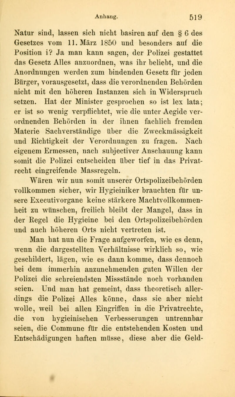 Natur sind, lassen sich nicht basiren auf den § 6 des Gesetzes vom 11. März 1850 und besonders auf die Position i? Ja man kann sagen, der Polizei gestattet das Gesetz Alles anzuordnen, was ihr beliebt, und die Anordnungen werden zum bindenden Gesetz für jeden Bürger, vorausgesetzt, dass die verordnenden Behörden uicht mit den höheren Instanzen sich in Widerspruch setzen. Hat der Minister gesprochen so ist lex lata; er ist so wenig verpflichtet, wie die unter Aegide ver- ordnenden Behörden in der ihnen fachlich fremden Materie Sachverständige über die Zweckmässigkeit und Richtigkeit der Verordnungen zu fragen. Nach eigenem Ermessen, nach subjectiver Anschauung kann somit die Polizei entscheiden über tief in das Privat- recht eingreifende Massregeln. Wären wir nun somit unserer Ortspolizeibehörden vollkommen sicher, wir Hygieiniker brauchten für un- sere Executivorgane keine stärkere Machtvollkommen- heit zu wünschen, freilich bleibt der Mangel, dass in der Regel die Hvgieine bei den Ortspolizeibehörden und auch höheren Orts nicht vertreten ist. Man hat nun die Frage aufgeworfen, wie es denn, wenn die dargestellten Verhältnisse wirklich so, wie geschildert, lägen, wie es dann komme, dass dennoch bei dem immerhin anzunehmenden guten Willen der Polizei die schreiendsten Missstände noch vorhanden seien. Und man hat gemeint, dass theoretisch aller- dings die Polizei Alles könne, dass sie aber nicht wolle, weil bei allen Eingriffen in die Privatrechte, die von hygieinischen Verbesserungen untrennbar seien, die Commune für die entstehenden Kosten und Entschädigungen haften müsse, diese aber die Geld-