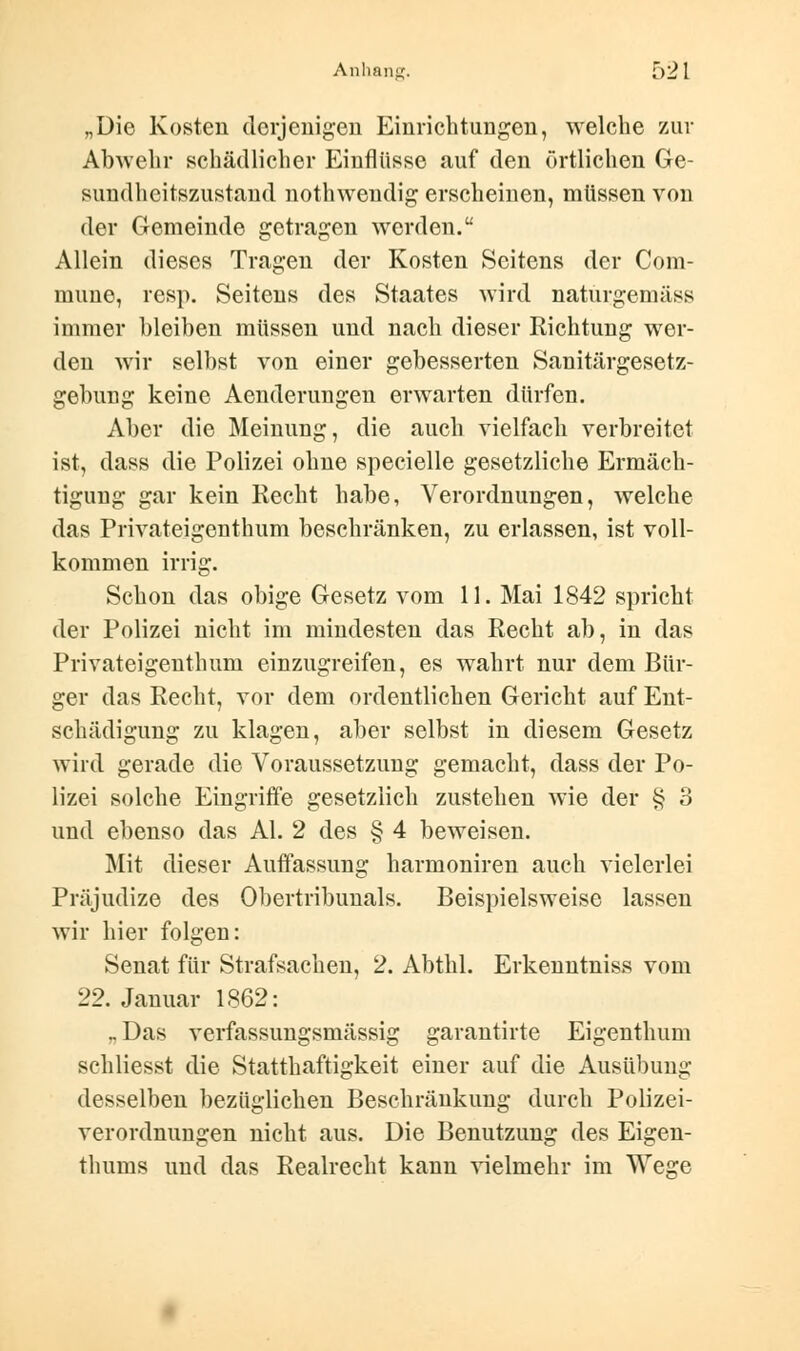 Anhang. [)21 „Die Kosten derjenigen Einrichtungen, welche zur Abwehr schädlicher Einflüsse auf den örtlichen Ge- sundheitszustand nothweudig erscheinen, müssen von der Gemeinde getragen werden. Allein dieses Tragen der Kosten Seitens der Com- mune, resp. Seitens des Staates wird naturgemäss immer bleiben müssen und nach dieser Richtung wer- den wir selbst von einer gebesserten Sanitärgesetz- gebung keine Aenderungen erwarten dürfen. Aber die Meinung, die auch vielfach verbreitet ist, dass die Polizei ohne specielle gesetzliche Ermäch- tigung gar kein Recht habe, Verordnungen, welche das Privateigenthum beschränken, zu erlassen, ist voll- kommen irrig. Schon das obige Gesetz vom 11. Mai 1842 spricht der Polizei nicht im mindesten das Recht ab, in das Privateigenthum einzugreifen, es wahrt nur dem Bür- ger das Recht, vor dem ordentlichen Gericht auf Ent- schädigung zu klagen, aber selbst in diesem Gesetz wird gerade die Voraussetzung gemacht, dass der Po- lizei solche Eingriffe gesetzlich zustehen wie der § 3 und ebenso das AI. 2 des § 4 beweisen. Mit dieser Auffassung harmoniren auch vielerlei Präjudize des Obertribunals. Beispielsweise lassen wir hier folgen: Senat für Strafsachen, 2. Abthl. Erkenntniss vom 22. Januar 1862: „Das verfassungsmässig garantirte Eigenthum schliesst die Statthaftigkeit einer auf die Ausübung desselben bezüglichen Beschränkung durch Polizei- verordnungen nicht aus. Die Benutzung des Eigen- thums und das Realrecht kann vielmehr im Wege