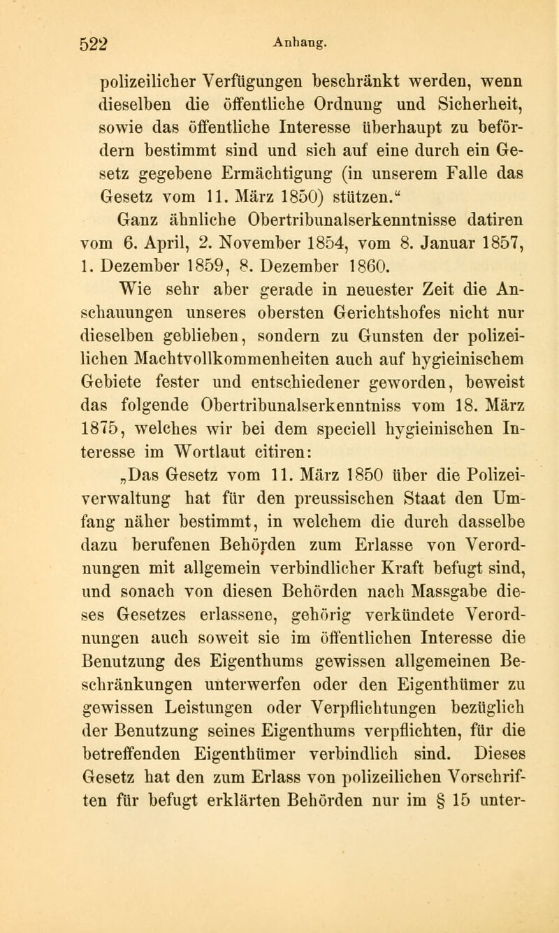 polizeilicher Verfügungen beschränkt werden, wenn dieselben die öffentliche Ordnung und Sicherheit, sowie das öffentliche Interesse überhaupt zu beför- dern bestimmt sind und sich auf eine durch ein Ge- setz gegebene Ermächtigung (in unserem Falle das Gesetz vom 11. März 1850) stützen. Ganz ähnliche Obertribunalserkenntnisse datiren vom 6. April, 2. November 1854, vom 8. Januar 1857, 1. Dezember 1859, 8. Dezember 1860. Wie sehr aber gerade in neuester Zeit die An- schauungen unseres obersten Gerichtshofes nicht nur dieselben geblieben, sondern zu Gunsten der polizei- lichen Machtvollkommenheiten auch auf hygieinischem Gebiete fester und entschiedener geworden, beweist das folgende Obertribunalserkenntniss vom 18. März 1875, welches wir bei dem speciell hygieinischen In- teresse im Wortlaut citiren: „Das Gesetz vom 11. März 1850 über die Polizei- verwaltung hat für den preussischen Staat den Um- fang näher bestimmt, in welchem die durch dasselbe dazu berufenen Behörden zum Erlasse von Verord- nungen mit allgemein verbindlicher Kraft befugt sind, und sonach von diesen Behörden nach Massgabe die- ses Gesetzes erlassene, gehörig verkündete Verord- nungen auch soweit sie im öffentlichen Interesse die Benutzung des Eigenthums gewissen allgemeinen Be- schränkungen unterwerfen oder den Eigenthümer zu gewissen Leistungen oder Verpflichtungen bezüglich der Benutzung seines Eigenthums verpflichten, für die betreffenden Eigenthümer verbindlich sind. Dieses Gesetz hat den zum Erlass von polizeilichen Vorschrif- ten für befugt erklärten Behörden nur im § 15 unter-