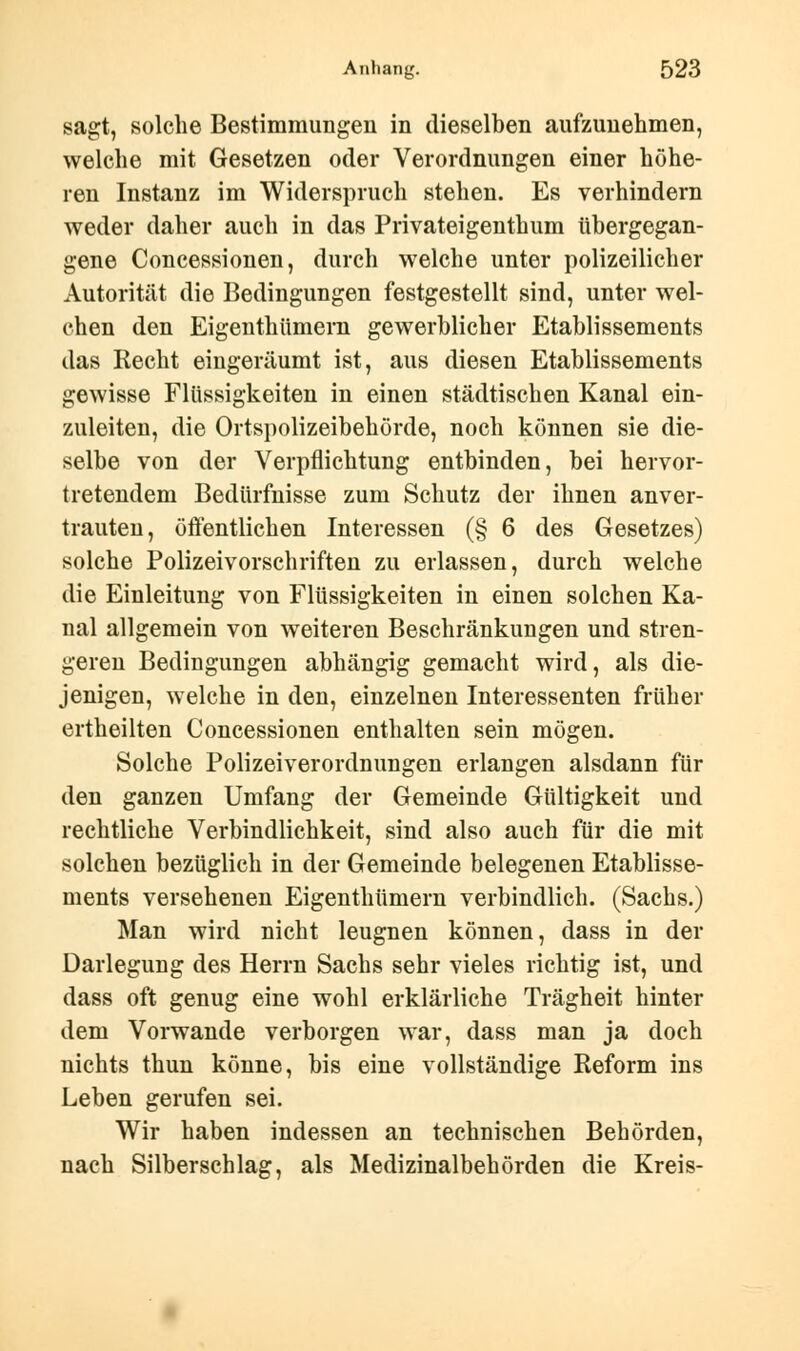 sagt, solche Bestimmungen in dieselben aufzunehmen, welche mit Gesetzen oder Verordnungen einer höhe- ren Instanz im Widerspruch stehen. Es verhindern weder daher auch in das Privateigenthum tibergegan- gene Concessionen, durch welche unter polizeilicher Autorität die Bedingungen festgestellt sind, unter wel- chen den Eigenthiimern gewerblicher Etablissements das Recht eingeräumt ist, aus diesen Etablissements gewisse Flüssigkeiten in einen städtischen Kanal ein- zuleiten, die Ortspolizeibehörde, noch können sie die- selbe von der Verpflichtung entbinden, bei hervor- tretendem Bedürfnisse zum Schutz der ihnen anver- trauten, öffentlichen Interessen (§ 6 des Gesetzes) solche Polizeivorschriften zu erlassen, durch welche die Einleitung von Flüssigkeiten in einen solchen Ka- nal allgemein von weiteren Beschränkungen und stren- geren Bedingungen abhängig gemacht wird, als die- jenigen, welche in den, einzelnen Interessenten früher ertheilten Concessionen enthalten sein mögen. Solche Polizeiverordnungen erlangen alsdann für den ganzen Umfang der Gemeinde Gültigkeit und rechtliche Verbindlichkeit, sind also auch für die mit solchen bezüglich in der Gemeinde belegenen Etablisse- ments versehenen Eigenthiimern verbindlich. (Sachs.) Man wird nicht leugnen können, dass in der Darlegung des Herrn Sachs sehr vieles richtig ist, und dass oft genug eine wohl erklärliche Trägheit hinter dem Vorwande verborgen war, dass man ja doch nichts thun könne, bis eine vollständige Reform ins Leben gerufen sei. Wir haben indessen an technischen Behörden, nach Silberschlag, als Medizinalbehörden die Kreis-