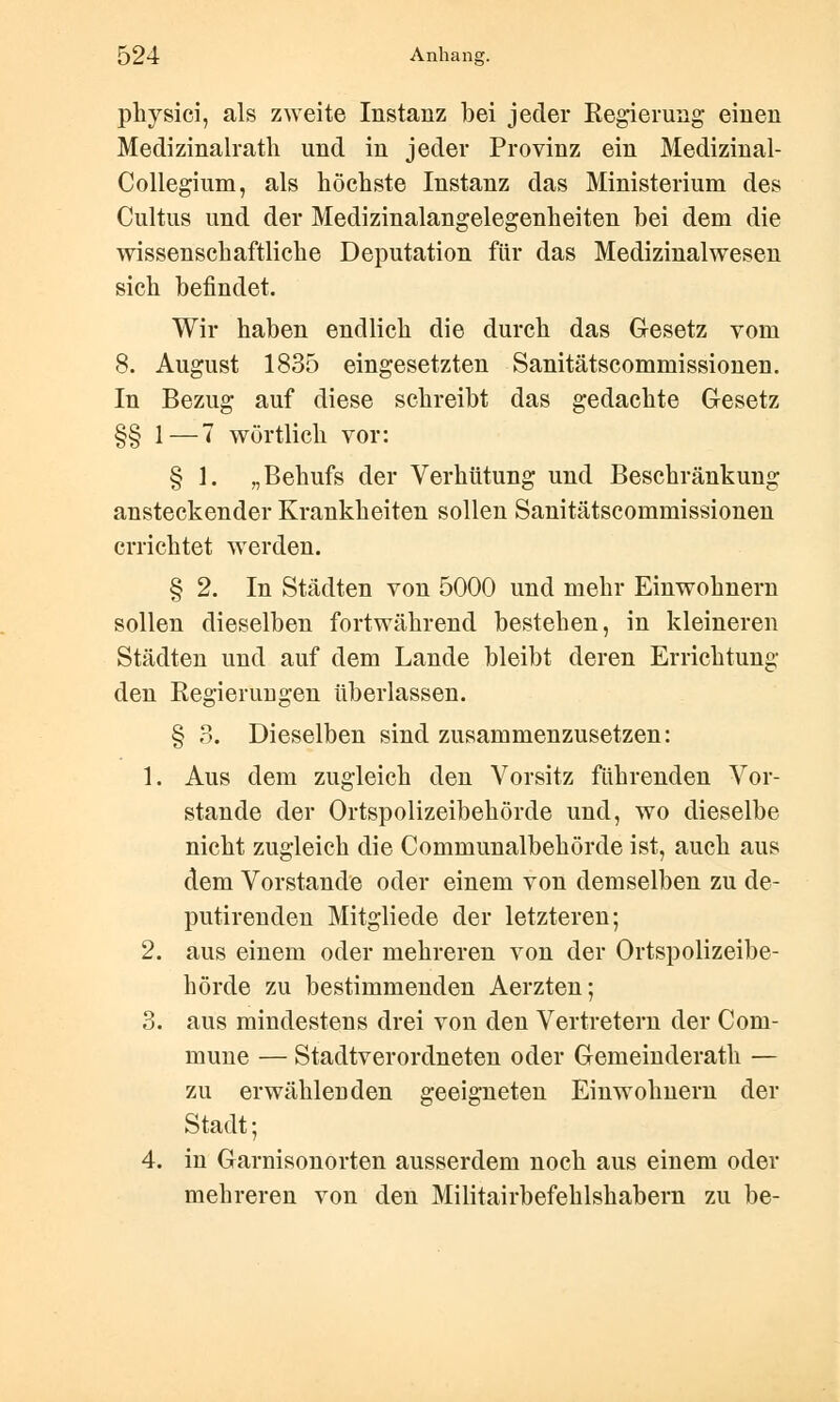 physici, als zweite Instanz bei jeder Regierung einen Medizinalrath und in jeder Provinz ein Medizinal- Collegium, als höchste Instanz das Ministerium des Cultus und der Medizinalangelegenheiten bei dem die wissenschaftliche Deputation für das Medizinalwesen sich befindet. Wir haben endlich die durch das Gesetz vom 8. August 1835 eingesetzten Sanitätscommissionen. In Bezug auf diese schreibt das gedachte Gesetz §§ 1—7 wörtlich vor: § 1. „Behufs der Verhütung und Beschränkung ansteckender Krankheiten sollen Sanitätscommissionen errichtet werden. § 2. In Städten von 5000 und mehr Einwohnern sollen dieselben fortwährend bestehen, in kleineren Städten und auf dem Lande bleibt deren Errichtung den Eegieruugen überlassen. § 3. Dieselben sind zusammenzusetzen: 1. Aus dem zugleich den Vorsitz führenden Vor- stande der Ortspolizeibehörde und, wo dieselbe nicht zugleich die Communalbehörde ist, auch aus dem Vorstande oder einem von demselben zu de- putirenden Mitgliede der letzteren; 2. aus einem oder mehreren von der Ortspolizeibe- hörde zu bestimmenden Aerzten; 3. aus mindestens drei von den Vertretern der Com- mune — Stadtverordneten oder Gemeinderath — zu erwählenden geeigneten Einwohnern der Stadt; 4. in Garnisonorten ausserdem noch aus einem oder mehreren von den Militairbefehlshabern zu be-