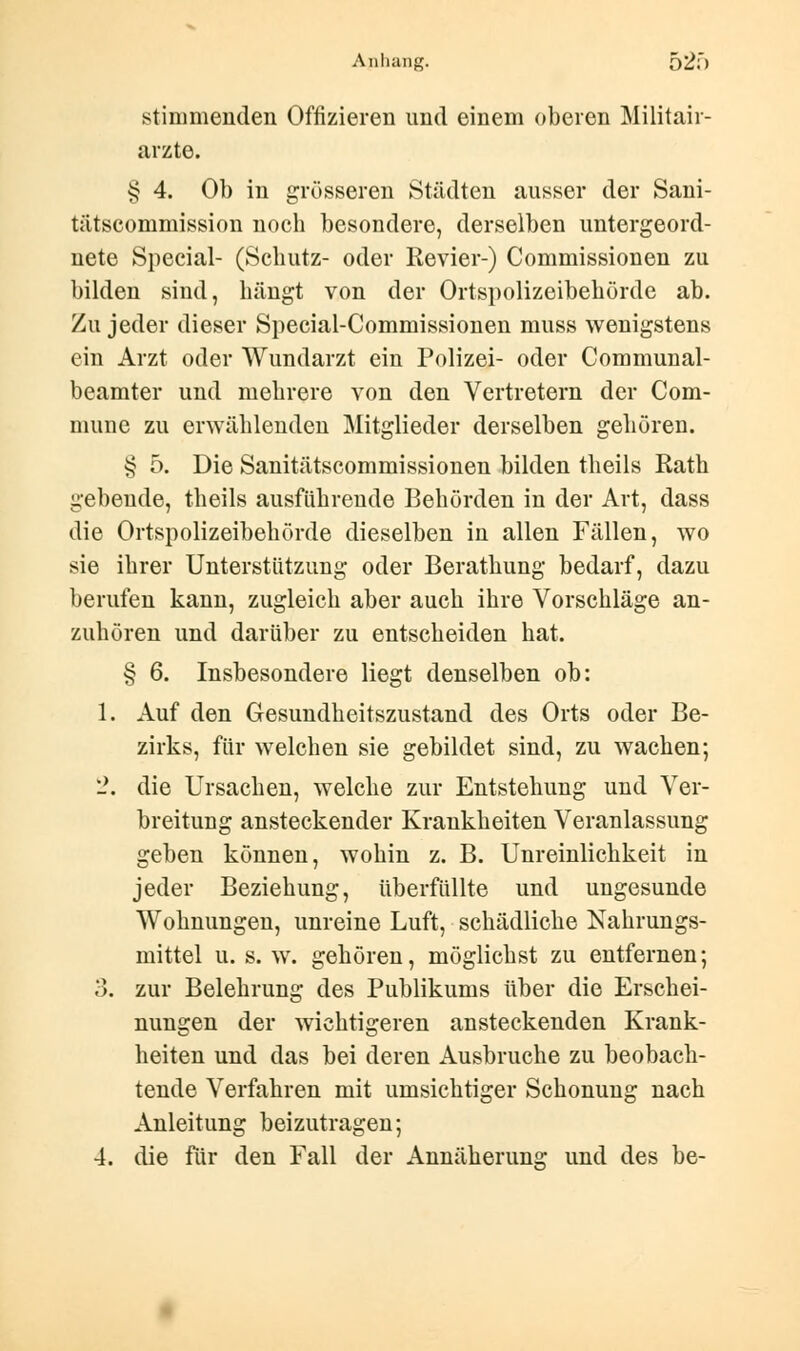 stimmenden Offizieren und einem oberen Militär- ärzte. § 4. Ob in grösseren Städten ausser der Sani- tätscommission noch besondere, derselben untergeord- nete Special- (Schutz- oder Revier-) Commissionen zu bilden sind, hängt von der Ortspolizeibehörde ab. Zu jeder dieser Special-Commissionen muss wenigstens ein Arzt oder Wundarzt ein Polizei- oder Communal- beamter und mehrere von den Vertretern der Com- mune zu erwählenden Mitglieder derselben gehören. § 5. Die Sanitätscommissionen bilden theils Rath gebende, theils ausführende Behörden in der Art, dass die Ortspolizeibehörde dieselben in allen Fällen, wo sie ihrer Unterstützung oder Berathung bedarf, dazu berufen kann, zugleich aber auch ihre Vorschläge an- zuhören und darüber zu entscheiden hat. § 6. Insbesondere liegt denselben ob: 1. Auf den Gesundheitszustand des Orts oder Be- zirks, für welchen sie gebildet sind, zu wachen; 2. die Ursachen, welche zur Entstehung und Ver- breitung ansteckender Krankheiten Veranlassung geben können, wohin z. B. Unreinlichkeit in jeder Beziehung, überfüllte und ungesunde Wohnungen, unreine Luft, schädliche Nahrungs- mittel u. s. w. gehören, möglichst zu entfernen; 3. zur Belehrung des Publikums über die Erschei- nungen der wichtigeren ansteckenden Krank- heiten und das bei deren Ausbruche zu beobach- tende Verfahren mit umsichtiger Schonung nach Anleitung beizutragen; 4. die für den Fall der Annäherung und des be-