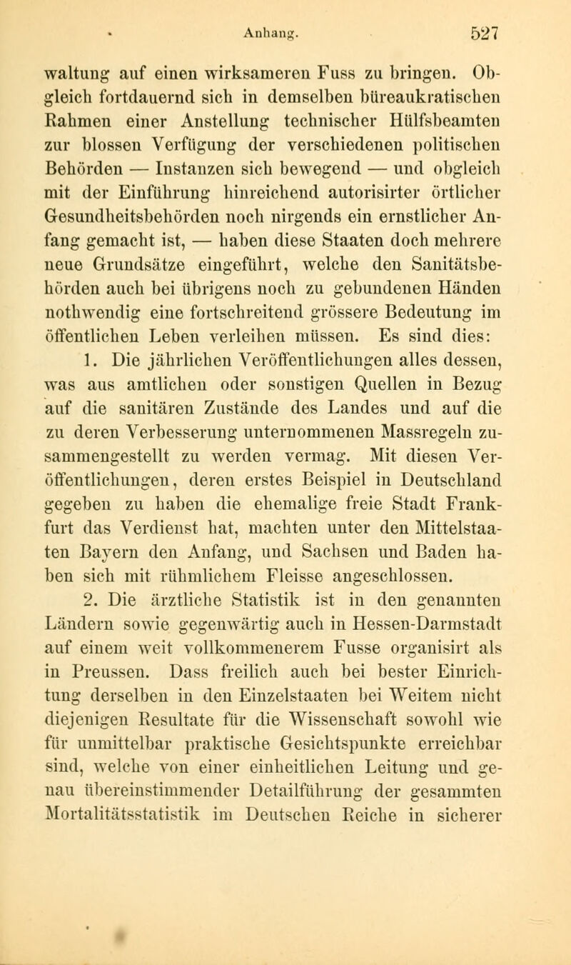 waltung auf einen wirksameren Fuss zu bringen. Ob- gleich fortdauernd sich in demselben büreaukratischen Rahmen einer Anstellung technischer Hülfsbeamten zur blossen Verfügung der verschiedenen politischen Behörden — Instanzen sich bewegend — und obgleich mit der Einführung hinreichend autorisirter örtlicher Gesundheitsbehörden noch nirgends ein ernstlicher An- fang gemacht ist, — haben diese Staaten doch mehrere neue Grundsätze eingeführt, welche den Sanitätsbe- hörden auch bei übrigens noch zu gebundenen Händen nothwendig eine fortschreitend grössere Bedeutung im öffentlichen Leben verleihen müssen. Es sind dies: 1. Die jährlichen Veröffentlichungen alles dessen, was aus amtlichen oder sonstigen Quellen in Bezug auf die sanitären Zustände des Landes und auf die zu deren Verbesserung unternommenen Massregeln zu- sammengestellt zu werden vermag. Mit diesen Ver- öffentlichungen, deren erstes Beispiel in Deutschland gegeben zu haben die ehemalige freie Stadt Frank- furt das Verdienst hat, machten unter den Mittelstaa- ten Bayern den Anfang, und Sachsen und Baden ha- ben sich mit rühmlichem Fleisse angeschlossen. 2. Die ärztliche Statistik ist in den genannten Ländern sowie gegenwärtig auch in Hessen-Darmstadt auf einem weit vollkommenerem Fusse organisirt als in Preussen. Dass freilich auch bei bester Einrich- tung derselben in den Einzelstaaten bei Weitem nicht diejenigen Resultate für die Wissenschaft sowohl wie für unmittelbar praktische Gesichtspunkte erreichbar sind, welche von einer einheitlichen Leitung und ge- nau übereinstimmender Detailführung der gesammten Mortalitätsstatistik im Deutschen Reiche in sicherer