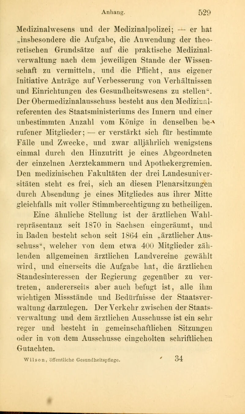 Medizinalwesens und der Medizinalpolizei; — er hat „insbesondere die Aufgabe, die Anwendung der theo- retischen Grundsätze auf die praktische Medizinal- verwaltung nach dem jeweiligen Stande der Wissen- schaft zu vermitteln, und die Pflicht, aus eigener Initiative Anträge auf Verbesserung von Verhältnissen und Einrichtungen des Gesundheitswesens zu stellen''. Der Obermedizinalausschuss besteht aus den Mediziiial- referenten des Staatsministeriums des Innern und einer unbestimmten Anzahl vom Könige in denselben be-*- rufener Mitglieder; — er verstärkt sich für bestimmte Fälle und Zwecke, und zwar alljährlich wenigstens einmal durch den Hinzutritt je eines Abgeordneten der einzelnen Aerztekammern und Apothekergremien. Den medizinischen Fakultäten der drei Landesuniver- sitäten steht es frei, sich an diesen Plenarsitzungen durch Absendung je eines Mitgliedes aus ihrer Mitte gleichfalls mit voller Stimmberechtigung zu betheiligen. Eine ähnliche Stellung ist der ärztlichen Wahl- repräsentanz seit 1870 in Sachsen eingeräumt, und in Baden besteht schon seit 1864 ein „ärztlicher Aus- schuss, welcher von dem etwa 400 Mitglieder zäh- lenden allgemeinen ärztlichen Landvereine gewählt wird, und einerseits die Aufgabe hat, die ärztlichen Standesinteressen der Regierung gegenüber zu ver- treten, andererseits aber auch befugt ist, alle ihm wichtigen Missstände und Bedürfnisse der Staatsver- waltung darzulegen. Der Verkehr zwischen der Staats- verwaltung und dem ärztlichen Ausschusse ist ein sehr reger und besteht in gemeinschaftlichen Sitzungen oder in von dem Ausschusse eingeholten schriftlichen Gutachten. Wilson, öffentliche Gesundheitspflege. o4