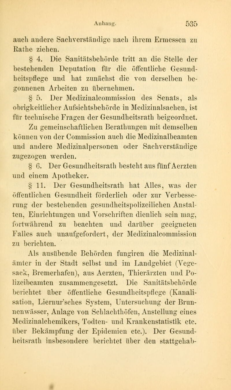 auch andere Sachverständige nach ihrem Ermessen zu Rathe ziehen. § 4. Die Sanitätsbehörde tritt an die Stelle der bestehenden Deputation für die öffentliche Gesund- heitspflege und hat zunächst die von derselben be- gonnenen Arbeiten zu übernehmen. § 5. Der Medizinalcommission des Senats, als obrigkeitlicher Aufsichtsbehörde in Medizinalsachen, ist für technische Fragen der Gesundheitsrath beigeordnet. Zu gemeinschaftlichen Berathungen mit demselben können von der Commission auch die Medizinalbeamten und andere Medizinalpersonen oder Sachverständige zugezogen werden. § 6. Der Gesundheitsrath besteht aus fünf Aerzten und einem Apotheker. § 11. Der Gesundheitsrath hat Alles, was der öffentlichen Gesundheit förderlich oder zur Verbesse- rung der bestehenden gesundheitspolizeilichen Anstal- ten, Einrichtungen und Vorschriften dienlich sein mag, fortwährend zu beachten und darüber geeigneten Falles auch unaufgefordert, der Medizinalcommission zu berichten. Als ausübende Behörden fungiren die Medizinal- ämter in der Stadt selbst und im Landgebiet (Vege- sack, Bremerhafen), aus Aerzten, Thierärzten und Po- lizeibeamten zusammengesetzt. Die Sanitätsbehörde berichtet über öffentliche Gesundheitspflege (Kanali- sation, Liernur'sches System, Untersuchung der Brun- nenwässer, Anlage von Schlachthöfen, Anstellung eines Medizinalchemikers, Todten- und Krankenstatistik etc. über Bekämpfung der Epidemien etc.). Der Gesund- heitsrath insbesondere berichtet über den stattsehab-