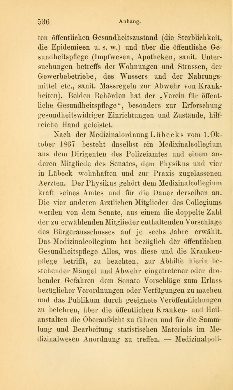 ten öffentlichen Gesundheitszustand (die Sterblichkeit., die Epidemieen u. s. w.) und über die öffentliche Ge- sundheitspflege (Impfwesen, Apotheken, sanit. Unter- suchungen betreffs der Wohnungen und Strassen, der Gewerbebetriebe, des Wassers und der Nahrungs- mittel etc., sanit. Massregeln zur Abwehr von Krank- heiten). Beiden Behörden hat der „Verein für öffent- liche Gesundheitspflege, besonders zur Erforschung- gesundheitswidriger Einrichtungen und Zustände, hilf- reiche Hand geleistet. Nach der Medizinalordnimg Lübecks vom 1. Ok- tober 1867 besteht daselbst ein Medizinalcollegium aus dem Dirigenten des Polizeiamtes und einem an- deren Mitgiiede des Senates, dem Physikus und vier in Lübeck wohnhaften und zur Praxis zugelassenen Aerzten. Der Physikus gehört dem Medizinalcollegium kraft seines Amtes und für die Dauer derselben an. Die vier anderen ärztlichen Mitglieder des Collegiums werden von dem Senate, aus einem die doppelte Zahl der zu erwählenden Mitglieder enthaltenden Vorschlage des Bürgerausschusses auf je sechs Jahre erwählt. Das Medizinalcollegium hat bezüglich der öffentlichen Gesundheitspflege Alles, was diese und die Kranken- pflege betrifft, zu beachten, zur Abhilfe hierin be- stehender Mängel und Abwehr eingetretener oder dro- hender Gefahren dem Senate Vorschläge zum Erlass bezüglicher Verordnungen oder Verfügungen zu machen und das Publikum durch geeignete Veröffentlichungen zu belehren, über die öffentlichen Kranken- und Heil- anstalten die Oberaufsicht zu führen und für die Samm- lung und Bearbeitung statistischen Materials im Me- dizinalwesen Anordnung zu treffen. — Medizinalpoli-