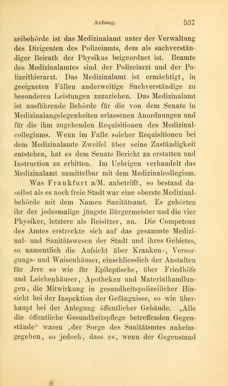 zeibehörde ist das Medizinalamt unter der Verwaltung des Dirigenten des Polizeiamts, dem als sachverstän- diger Beirath der Physikus beigeordnet ist. Beamte des Medizinalamtes sind der Polizeiarzt und der Po- lizeitbierarzt. Das Medizinalamt ist ermächtigt, in geeigneten Fällen anderweitige Sachverständige zu besonderen Leistungen zuzuziehen. Das Medizinalamt ist ausführende Behörde für die von dem Senate in Medizinalangelegenheiten erlassenen Anordnungen und für die ihm zugehenden Requisitionen des Medizinal- collegiums. Wenn im Falle solcher Requisitionen bei dem Medizinalamte Zweifel über seine Zuständigkeit entstehen, hat es dem Senate Bericht zu erstatten und Instruction zu erbitten. Im Uebrigen verhandelt das Medizinalamt unmittelbar mit dem Medizinalcollegium. Was Frankfurt a/M. anbetrifft, so bestand da- selbst als es noch freie Stadt war eine oberste Medizinal- behörde mit dem Namen Sanitätsamt. Es gehörten ihr der jedesmalige jüngste Bürgermeister und die vier Physiker, letztere als Beisitzer, an. Die Competenz des Amtes erstreckte sich auf das gesammte Medizi- nal- und Sanitätswesen der Stadt und ihres Gebietes, so namentlich die Aufsicht über Kranken-, Versor- gungs- und Waisenhäuser, einschliesslich der Anstalten für Jrre so wie für Epileptische, über Friedhöfe und Leichenhäuser, Apotheken und Materialhandlun- gen, die Mitwirkung in gesundheitspolizeilicher Hin- sicht bei der Inspektion der Gefängnisse, so wie über- haupt bei der Anlegung öffentlicher Gebäude. „Alle die öffentliche Gesundheitspflege betreffenden Gegen- stäiideu waren „der Sorge des Sanitätsmtes anheim- gegeben, so jedoch, dass es, wenn der Gegenstand