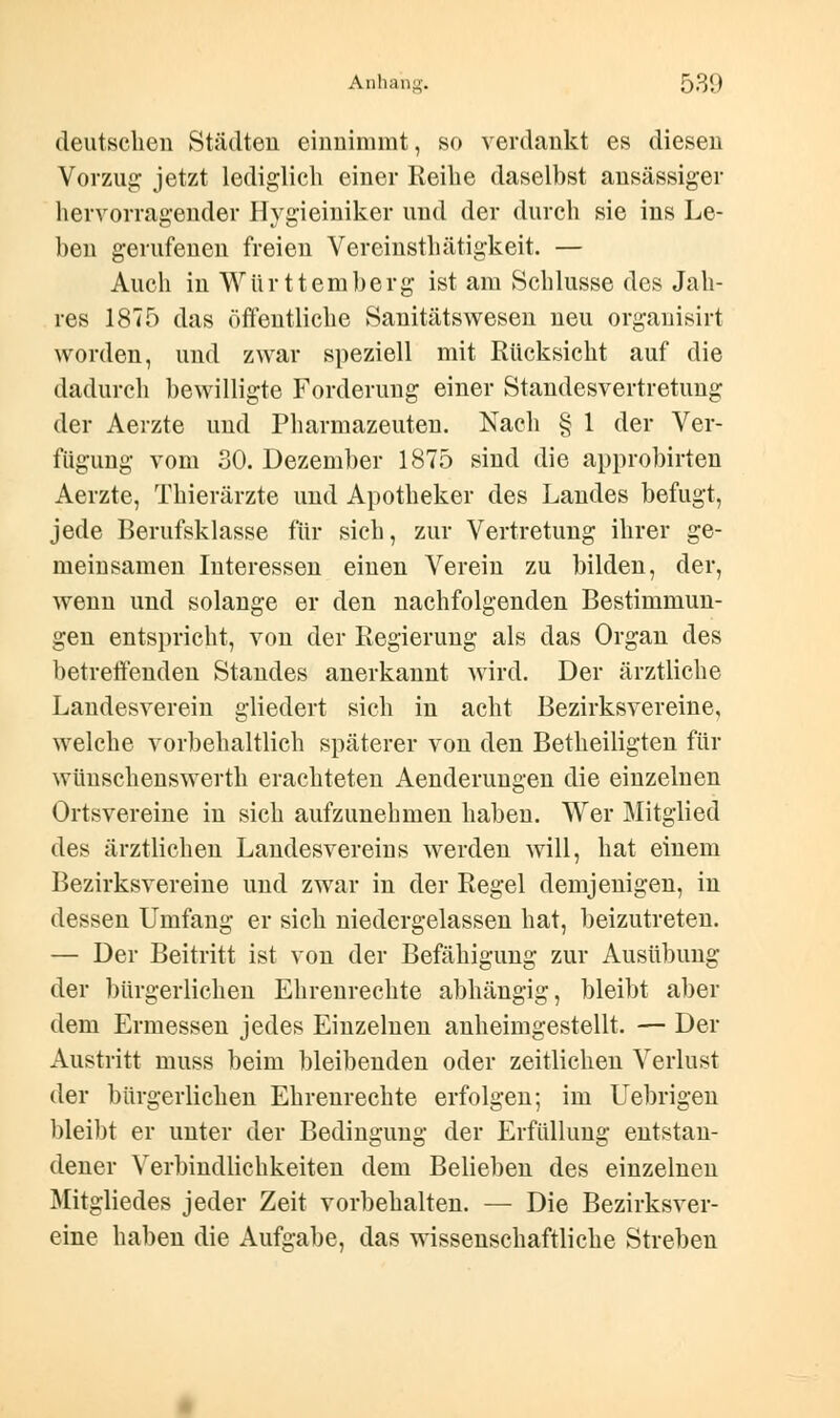 deutschen Städten einnimmt, so verdankt es diesen Vorzug jetzt lediglich einer Reihe daselbst ansässiger hervorragender Hygieiniker und der durch sie ins Le- ben gerufenen freien Vereinsthätigkeit. — Auch in Württemberg ist am Schlüsse des Jah- res 1875 das öffentliche Sanitätswesen neu organisirt worden, und zwar speziell mit Rücksicht auf die dadurch bewilligte Forderung einer Standesvertretung der Aerzte und Pharmazeuten. Nach § 1 der Ver- fügung vom 30. Dezember 1875 sind die approbirten Aerzte, Thierärzte und Apotheker des Landes befugt, jede Berufsklasse für sich, zur Vertretung ihrer ge- meinsamen Interessen einen Verein zu bilden, der, wenn und solange er den nachfolgenden Bestimmun- gen entspricht, von der Regierung als das Organ des betreffenden Standes anerkannt wird. Der ärztliche Landesverein gliedert sich in acht Bezirksvereine, welche vorbehaltlich späterer von den Betheiligten für wünschenswerth erachteten Aenderungen die einzelnen Ortsvereine in sich aufzunehmen haben. Wer Mitglied des ärztlichen Landesvereins werden will, hat einem Bezirksvereine und zwar in der Regel demjenigen, in dessen Umfang er sich niedergelassen hat, beizutreten. — Der Beitritt ist von der Befähigung zur Ausübung der bürgerlichen Ehrenrechte abhängig, bleibt aber dem Ermessen jedes Einzelnen anheimgestellt. — Der Austritt niuss beim bleibenden oder zeitlichen Verlust der bürgerlichen Ehrenrechte erfolgen; im Uebrigen bleibt er unter der Bedingung der Erfüllung entstan- dener Verbindlichkeiten dem Belieben des einzelnen Mitgliedes jeder Zeit vorbehalten. — Die Bezirksver- eine haben die Aufgabe, das wissenschaftliche Streben