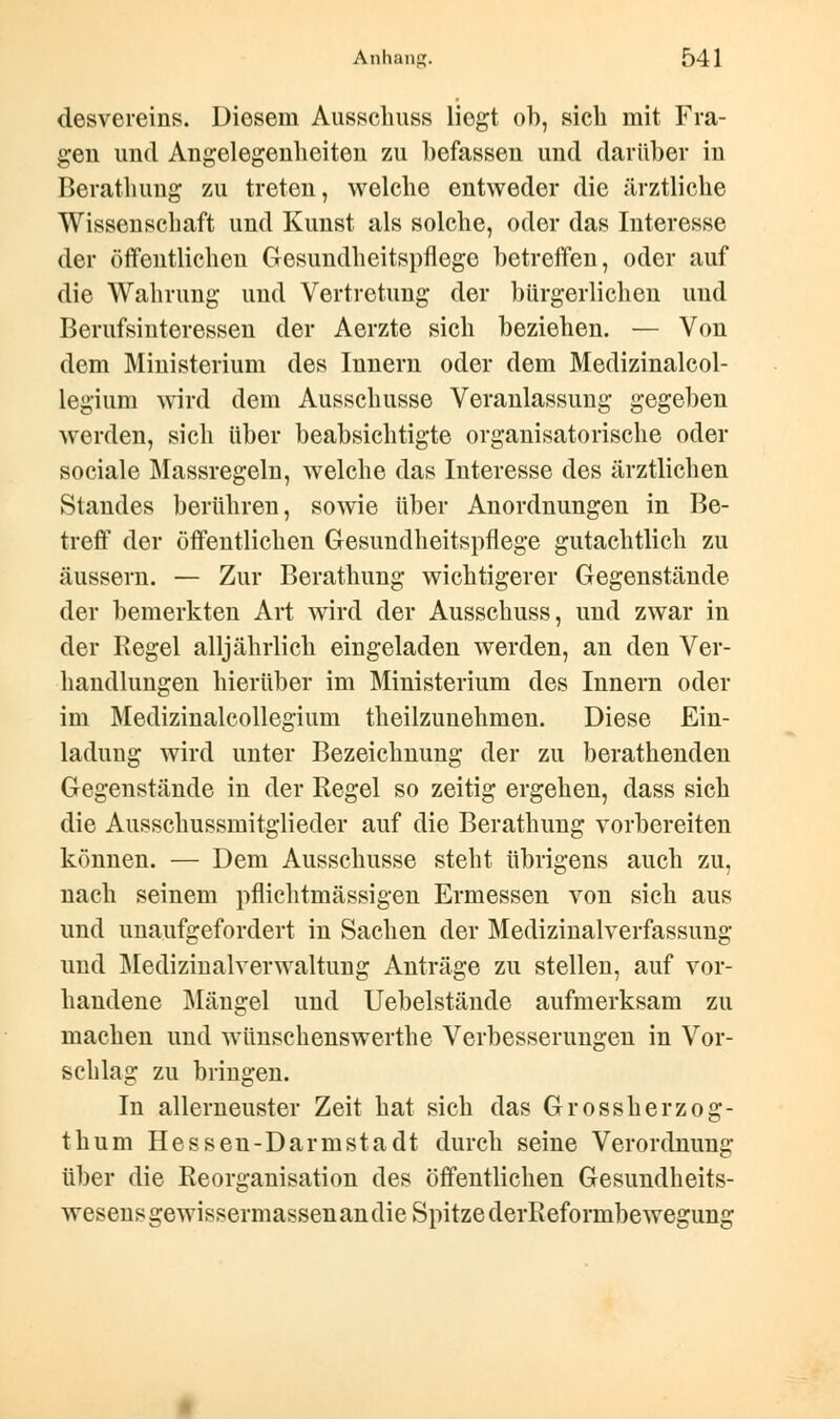 desvereins. Diesem Ausschuss liegt ob, sich mit Fra- gen und Angelegenheiten zu befassen und darüber in Berathung zu treten, welche entweder die ärztliche Wissenschaft und Kunst als solche, oder das Interesse der öffentlichen Gesundheitspflege betreffen, oder auf die Wahrung und Vertretung der bürgerlichen und Berufsinteressen der Aerzte sich beziehen. — Von dem Ministerium des Innern oder dem Medizinalcol- legium wird dem Ausschusse Veranlassung gegeben werden, sich über beabsichtigte organisatorische oder sociale Massregeln, welche das Interesse des ärztlichen Standes berühren, sowie über Anordnungen in Be- treff der öffentlichen Gesundheitspflege gutachtlich zu äussern. — Zur Berathung wichtigerer Gegenstände der bemerkten Art wird der Ausschuss, und zwar in der Regel alljährlich eingeladen werden, an den Ver- handlungen hierüber im Ministerium des Innern oder im Medizinalcollegium theilzunehmen. Diese Ein- ladung wird unter Bezeichnung der zu berathenden Gegenstände in der Regel so zeitig ergehen, dass sich die Ausschussmitglieder auf die Berathung vorbereiten können. — Dem Ausschusse steht übrigens auch zu, nach seinem pflichtmässigen Ermessen von sich aus und unaufgefordert in Sachen der Medizinalverfassung und Medizinalverwaltung Anträge zu stellen, auf vor- handene Mängel und Uebelstände aufmerksam zu machen und wünschenswerthe Verbesserungen in Vor- schlag zu bringen. In allerneuster Zeit hat sich das Grossherzog- thum Hessen-Darmstadt durch seine Verordnung über die Reorganisation des öffentlichen Gesundheits- wesens gewissermassen an die Spitze derReformbewegung