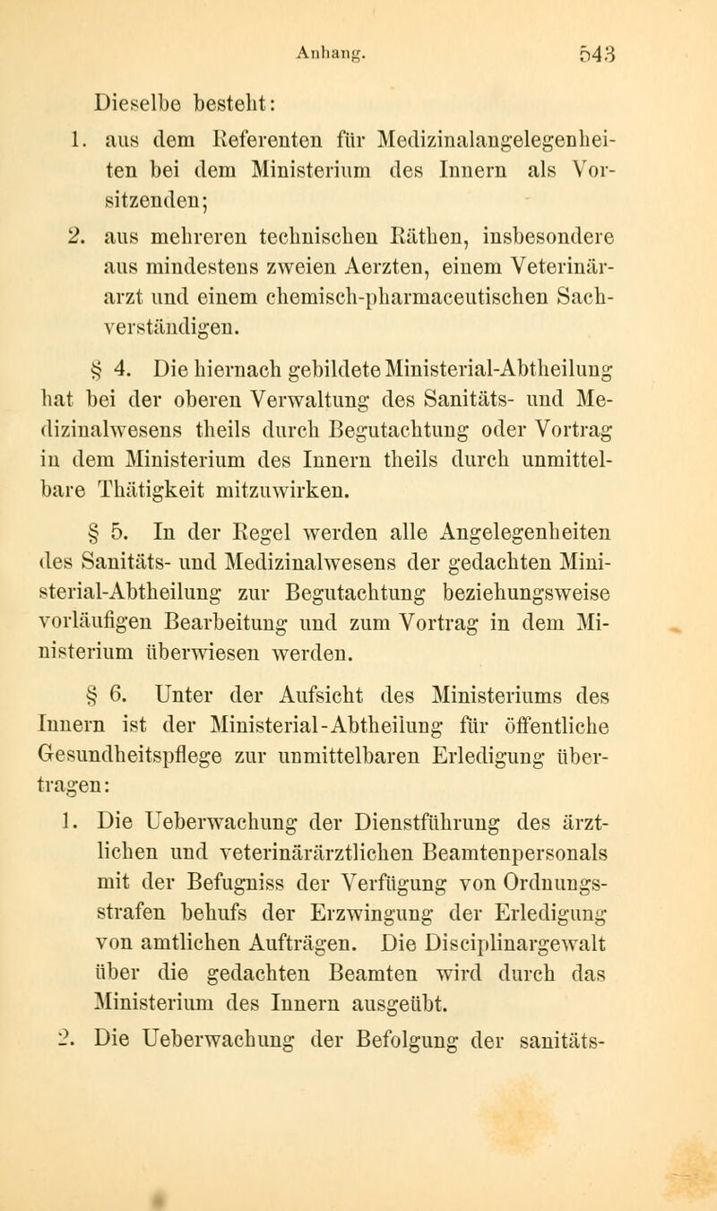 Dieselbe besteht: 1. aus dem Referenten für Medizinalangelegenhei- ten bei dem Ministerium des Innern als Vor- sitzenden ; 2. aus mehreren technischen Käthen, insbesondere aus mindestens zweien Aerzten, einem Veterinär- arzt und einem chemisch-pharmaceutischen Sach- verständigen. $ 4. Die hiernach gebildete Ministerial-Abtheilung hat bei der oberen Verwaltung des Sanitäts- und Me- dizinalwesens theils durch Begutachtung oder Vortrag in dem Ministerium des Innern theils durch unmittel- bare Thätigkeit mitzuwirken. § 5. In der Regel werden alle Angelegenheiten des Sanitäts- und Medizinalwesens der gedachten Mini- sterial-Abtheilung zur Begutachtung beziehungsweise vorläufigen Bearbeitung und zum Vortrag in dem Mi- nisterium überwiesen werden. § 6. Unter der Aufsicht des Ministeriums des Innern ist der Ministerial-Abtheilung für öffentliche Gesundheitspflege zur uumittelbaren Erledigung über- tragen : 1. Die Ueberwachung der Dienstführung des ärzt- lichen und veterinärärztlichen Beamtenpersonals mit der Befugniss der Verfügung von Ordnungs- strafen behufs der Erzwingung der Erledigung von amtlichen Aufträgen. Die Disciplinargewalt über die gedachten Beamten wird durch das Ministerium des Innern ausgeübt. 2. Die Ueberwachung der Befolgung der sanitäts-