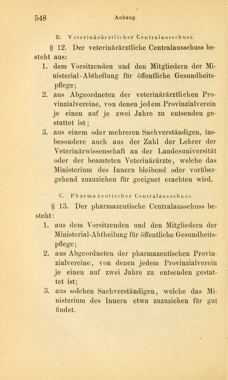 B. Veterinärärztlicher Centralausschuss. § 12. Der veterinärärztliche Centralausschuss be- steht aus: 1. dem Vorsitzenden und den Mitgliedern der Mi- nisterial-Abtheilung für öffentliche Gesundheits- pflege; 2. aus Abgeordneten der veterinärärztlichen Pro- vinzialvereine, von denen jedem Provinzialverein je einen auf je zwei Jahre zu entsenden ge- stattet ist; 3. aus einem oder mehreren Sachverständigen, ins- besondere auch aus der Zahl der Lehrer der Veterinärwissenschaft an der Landesuniversität oder der beamteten Veterinärärzte, welche das Ministerium des Innern bleibend oder vorüber- gehend zuzuziehen für geeignet erachten wird. C. Pharmazeutischer Centralausschuss. § 13. Der pharmazeutische Centralausschuss be- steht : 1. aus dem Vorsitzenden und den Mitgliedern der Ministerial-Abtheilung für öffentliche Gesundheits- pflege; 2. aus Abgeordneten der pharmazeutischen Provin- zialvereine, von denen jedem Provinzialverein je einen auf zwei Jahre zu entsenden gestat- tet ist; 3. aus solchen Sachverständigen, welche das Mi- nisterium des Innern etwa zuzuziehen für gut findet.