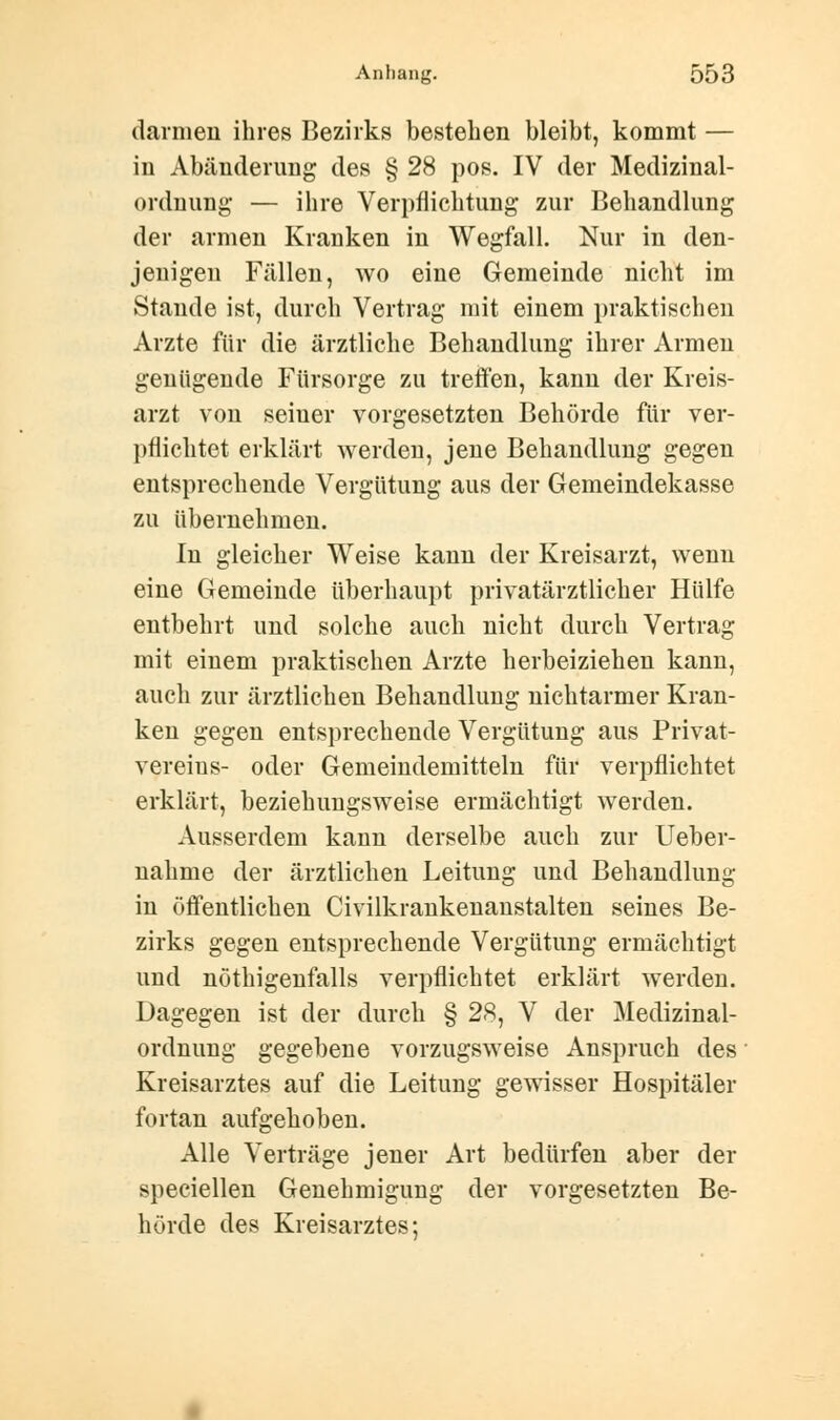 (lärmen ihres Bezirks bestehen bleibt, kommt — in Abänderung des § 28 pos. IV der Medizinal- ordnung — ihre Verpflichtung zur Behandlung der armen Kranken in Wegfall. Nur in den- jenigen Fällen, wo eine Gemeinde nicht im Stande ist, durch Vertrag mit einem praktischen Arzte für die ärztliche Behandlung ihrer Armen genügende Fürsorge zu treffen, kann der Kreis- arzt von seiner vorgesetzten Behörde für ver- pflichtet erklärt werden, jene Behandlung gegen entsprechende Vergütung aus der Gemeindekasse zu übernehmen. In gleicher Weise kann der Kreisarzt, wenn eine Gemeinde überhaupt privatärztlicher Hülfe entbehrt und solche auch nicht durch Vertrag mit einem praktischen Arzte herbeiziehen kann, auch zur ärztlichen Behandlung nichtarmer Kran- ken gegen entsprechende Vergütung aus Privat- vereius- oder Gemeindemitteln für verpflichtet erklärt, beziehungsweise ermächtigt werden. Ausserdem kann derselbe auch zur Ueber- nahnie der ärztlichen Leitung und Behandlung in öffentlichen Civilkrankenanstalten seines Be- zirks gegen entsprechende Vergütung ermächtigt und nötigenfalls verpflichtet erklärt werden. Dagegen ist der durch § 28, V der Medizinal- ordnung gegebene vorzugsweise Anspruch des Kreisarztes auf die Leitung gewisser Hospitäler fortan aufgehoben. Alle Verträge jener Art bedürfen aber der speciellen Genehmigung der vorgesetzten Be- hörde des Kreisarztes;