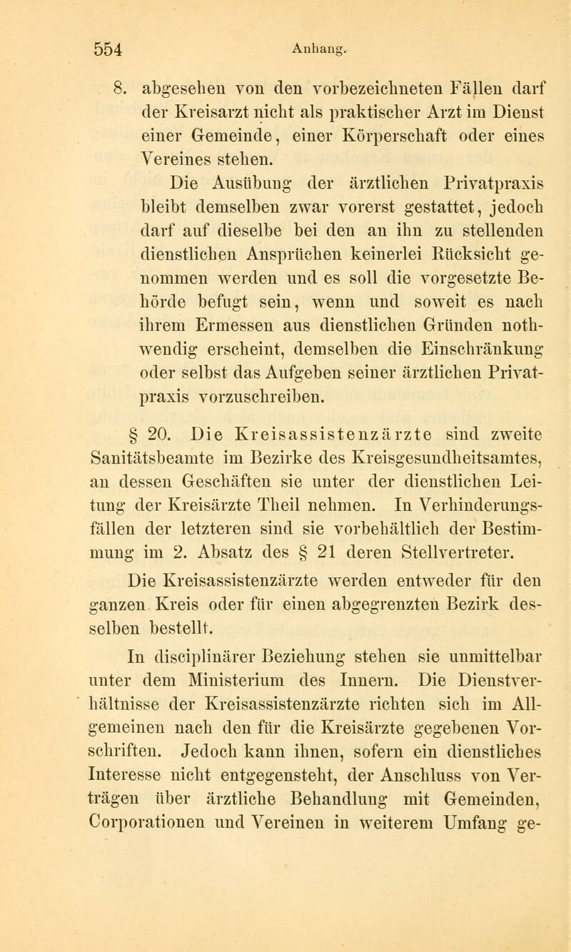 8. abgesehen von den vorbezeichneten Fällen darf der Kreisarzt nicht als praktischer Arzt im Dienst einer Gemeinde, einer Körperschaft oder eines Vereines stehen. Die Ausübung der ärztlichen Privatpraxis bleibt demselben zwar vorerst gestattet, jedoch darf auf dieselbe bei den an ihn zu stellenden dienstlichen Ansprüchen keinerlei Rücksicht ge- nommen werden und es soll die vorgesetzte Be- hörde befugt sein, wenn und soweit es nach ihrem Ermessen aus dienstlichen Gründen noth- wendig erscheint, demselben die Einschränkung oder selbst das Aufgeben seiner ärztlichen Privat- praxis vorzuschreiben. § 20. Die Kreisassistenzärzte sind zweite Sanitätsbeamte im Bezirke des Kreisgesundheitsamtes, an dessen Geschäften sie unter der dienstlichen Lei- tung der Kreisärzte Theil nehmen. In Verhinderungs- fällen der letzteren sind sie vorbehaltlich der Bestim- mung im 2. Absatz des § 21 deren Stellvertreter. Die Kreisassistenzärzte werden entweder für den ganzen Kreis oder für einen abgegrenzten Bezirk des- selben bestellt. In disciplinärer Beziehung stehen sie unmittelbar unter dem Ministerium des Innern. Die Dienstver- hältnisse der Kreisassistenzärzte richten sich im All- gemeinen nach den für die Kreisärzte gegebenen Vor- schriften. Jedoch kann ihnen, sofern ein dienstliches Interesse nicht entgegenstellt, der Anschluss von Ver- trägen über ärztliche Behandlung mit Gemeinden, Corporationen und Vereinen in weiterem Umfang ge-