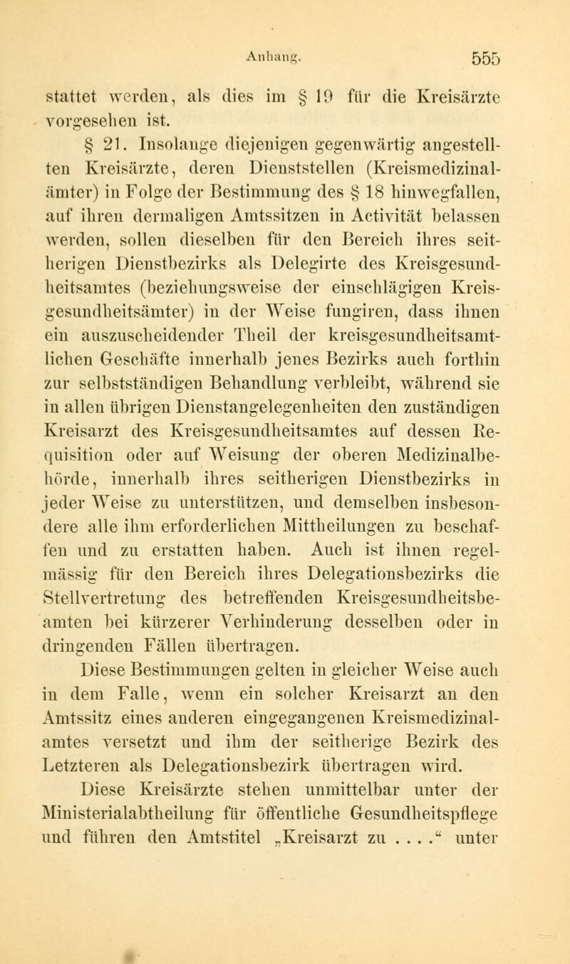 stattet werden, als dies im § 10 für die Kreisärzte vorgesehen ist. § 21. Insolange diejenigen gegenwärtig augestell- ten Kreisärzte, deren Dienststellen (Kreismedizinal- ämter) in Folge der Bestimmung des § 18 hinwegfallen, auf ihren dermaligen Amtssitzen in Activität belassen werden, sollen dieselben für den Bereich ihres seit- herigen Dienstbezirks als Delegirte des Kreisgesuud- heitsamtes (beziehungsweise der einschlägigen Kreis- gesundheitsämter) in der Weise fungiren, dass ihnen ein auszuscheidender Theil der kreisgesundheitsamt- lichen Geschäfte innerhalb jenes Bezirks auch forthin zur selbstständigen Behandlung verbleibt, während sie in allen übrigen Dienstangelegenheiten den zuständigen Kreisarzt des Kreisgesundheitsamtes auf dessen Re- quisition oder auf Weisung der oberen Medizinalbe- hörde, innerhalb ihres seitherigen Dienstbezirks in jeder Weise zu unterstützen, und demselben insbeson- dere alle ihm erforderlichen Mittheilungen zu beschaf- fen und zu erstatten haben. Auch ist ihnen regel- mässig für den Bereich ihres Delegationsbezirks die Stellvertretung des betreffenden Kreisgesundheitsbe- amten bei kürzerer Verhinderung desselben oder in dringenden Fällen übertragen. Diese Bestimmungen gelten in gleicher Weise auch in dem Falle, wenn ein solcher Kreisarzt an den Amtssitz eines anderen eingegangenen Kreismedizinal- amtes versetzt und ihm der seitherige Bezirk des Letzteren als Delegationsbezirk übertragen wird. Diese Kreisärzte stehen unmittelbar unter der Ministerialabtheilung für öffentliche Gesundheitspflege und führen den Amtstitel „Kreisarzt zu . . . .u unter