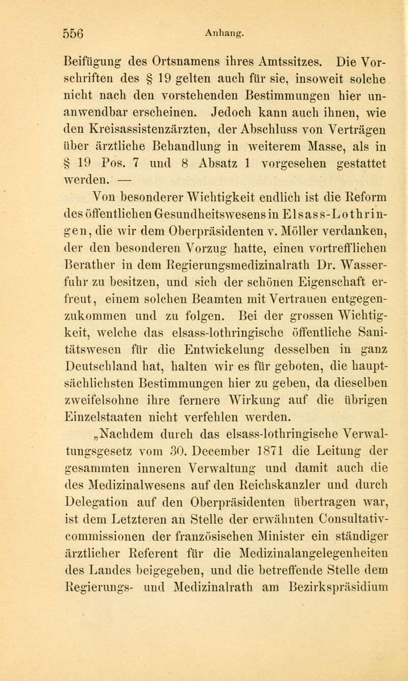 Beifügung des Ortsnamens ihres Amtssitzes. Die Vor- schriften des § 19 gelten auch für sie, insoweit solche nicht nach den vorstehenden Bestimmungen hier un- anwendhar erscheinen. Jedoch kann auch ihnen, wie den Kreisassistenzärzten, der Abschluss von Verträgen über ärztliche Behandlung in weiterem Masse, als in §19 Pos. 7 und 8 Absatz 1 vorgesehen gestattet werden. — Von besonderer Wichtigkeit endlich ist die Reform des öffentlichen Gesundheitswesens in Elsass-Lothrin- gen, die wir dem Oberpräsidenten v. Möller verdanken, der den besonderen Vorzug hatte, einen vortrefflichen Berather in dem Regierungsmedizinalrath Dr. Wasser- fuhr zu besitzen, und sich der schönen Eigenschaft er- freut, einem solchen Beamten mit Vertrauen entgegen- zukommen und zu folgen. Bei der grossen Wichtig- keit, welche das elsass-lothringische öffentliche Sani- tätswesen für die Entwickelung desselben in ganz Deutschland hat, halten wir es für geboten, die haupt- sächlichsten Bestimmungen hier zu geben, da dieselben zweifelsohne ihre fernere Wirkung auf die übrigen Einzelstaaten nicht verfehlen werden. „Nachdem durch das elsass-lothringische Verwal- tungsgesetz vom 30. December 1871 die Leitung der gesammten inneren Verwaltung und damit auch die des Medizinalwesens auf den Reichskanzler und durch Delegation auf den Oberpräsidenten übertragen war, ist dem Letzteren an Stelle der erwähnten Consultativ- commissionen der französischen Minister ein ständiger ärztlicher Referent für die Medizinalangelegenheiten des Landes beigegeben, und die betreffende Stelle dem Regierungs- und Medizinalrath am Bezirkspräsidium