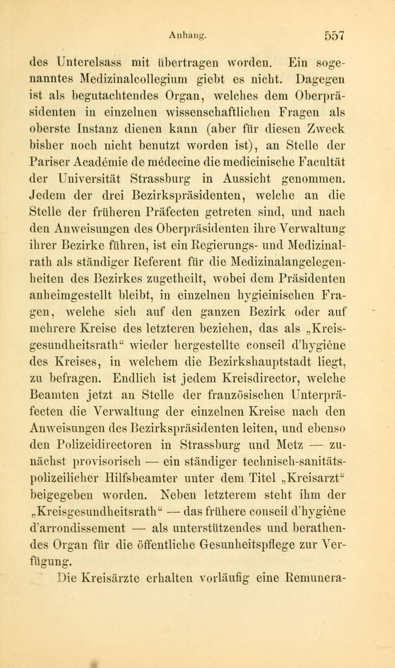 des Unterelsass mit übertragen worden. Ein soge- nanntes Medizinalcollegium giebt es nicht. Dagegen ist als begutachtendes Organ, welches dem Oberprä- sidenten in einzelnen wissenschaftlichen Fragen als oberste Instanz dienen kann (aber für diesen Zweck bisher noch nicht benutzt worden ist), an Stelle der Pariser Academie de medecine die medicinische Facultät der Universität Strassburg in Aussicht genommen. Jedem der drei Bezirkspräsidenten, welche an die Stelle der früheren Präfecten getreten sind, und nach den Anweisungen des Oberpräsidenten ihre Verwaltung ihrer Bezirke führen, ist ein Regierungs- und Medizinal- rath als ständiger Referent für die Medizinalangelegen- heiten des Bezirkes zugetheilt, wobei dem Präsidenten anheimgestellt bleibt, in einzelnen hygieinischen Fra- gen, welche sich auf den ganzen Bezirk oder auf mehrere Kreise des letzteren beziehen, das als „Kreis- gesundheitsrath wieder hergestellte conseil d'hygiene des Kreises, in welchem die Bezirkshauptstadt liegt, zu befragen. Endlich ist jedem Kreisdirector, welche Beamten jetzt an Stelle der französischen Unterprä- fecten die Verwaltung der einzelnen Kreise nach den Anweisungen des Bezirkspräsidenten leiten, und ebenso den Polizeidirectoren in Strassburg und Metz — zu- nächst provisorisch — ein ständiger technisch-sanitäts- polizeilicher Hilfsbeamter unter dem Titel „Kreisarzt beigegeben worden. Neben letzterem steht ihm der „Kreisgesundheitsrath — das frühere conseil d'hygiene d'arrondissement — als unterstützendes und berathen- des Organ für die öffentliche Gesunheitspflege zur Ver- fügung. Die Kreisärzte erhalten vorläufig eine Remunera-