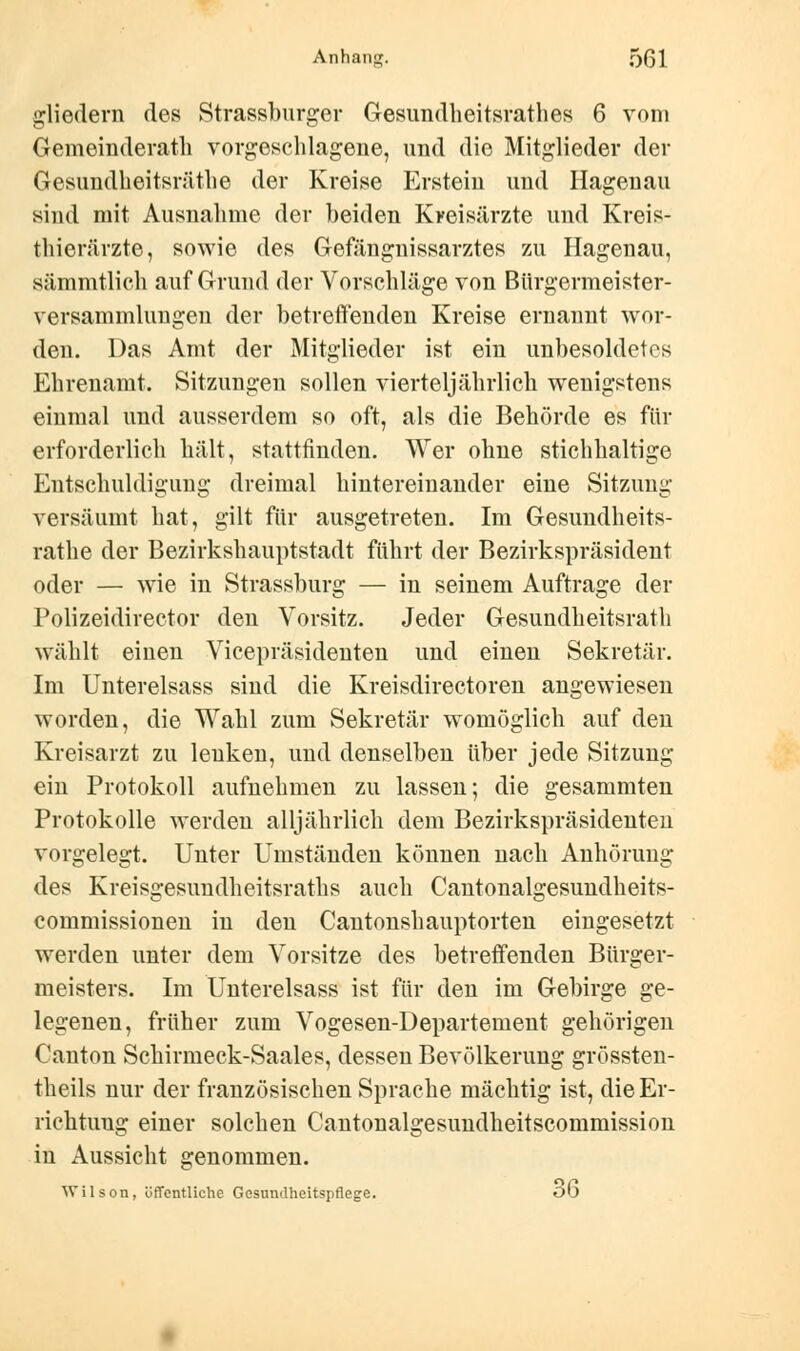 gliedern des Strassburger Gesundheitsrathes 6 vom Gemeinderath vorgeschlagene, und die Mitglieder der Gesundheitsräthe der Kreise Erstem und Hagenau sind mit Ausnahme der beiden Kreisärzte und Kreis- thierärzte, sowie des Gefängnissarztes zu Hagenau, sämmtlich auf Grund der Vorschläge von Bürgermeister- Versammlungen der betreffenden Kreise ernannt wor- den. Das Amt der Mitglieder ist ein unbesoldetes Ehrenamt. Sitzungen sollen vierteljährlich wenigstens einmal und ausserdem so oft, als die Behörde es für erforderlich hält, stattfinden. Wer ohne stichhaltige Entschuldigung dreimal hintereinander eine Sitzung versäumt hat, gilt für ausgetreten. Im Gesundheits- rathe der Bezirkshauptstadt führt der Bezirkspräsident oder — wie in Strassburg — in seinem Auftrage der Polizeidirector den Vorsitz. Jeder Gesundheitsrath wählt einen Vicepräsidenten und einen Sekretär. Im Unterelsass sind die Kreisdirectoren angewiesen worden, die Wahl zum Sekretär womöglich auf den Kreisarzt zu lenken, und denselben über jede Sitzung ein Protokoll aufnehmen zu lassen; die gesammten Protokolle werden alljährlich dem Bezirkspräsidenten vorgelegt. Unter Umständen können nach Anhörung des Kreisgesundheitsraths auch Cantonalgesundheits- commissionen in den Cantonshauptorten eingesetzt werden unter dem Vorsitze des betreffenden Bürger- meisters. Im Unterelsass ist für den im Gebirge ge- legenen, früher zum Vogesen-Departement gehörigen Oanton Schirmeck-Saales, dessen Bevölkerung grössten- theils nur der französischen Sprache mächtig ist, die Er- richtung einer solchen Cantonalgesundheitscommission in Aussicht genommen. Wilson, öffentliche Gesundheitspflege. ob